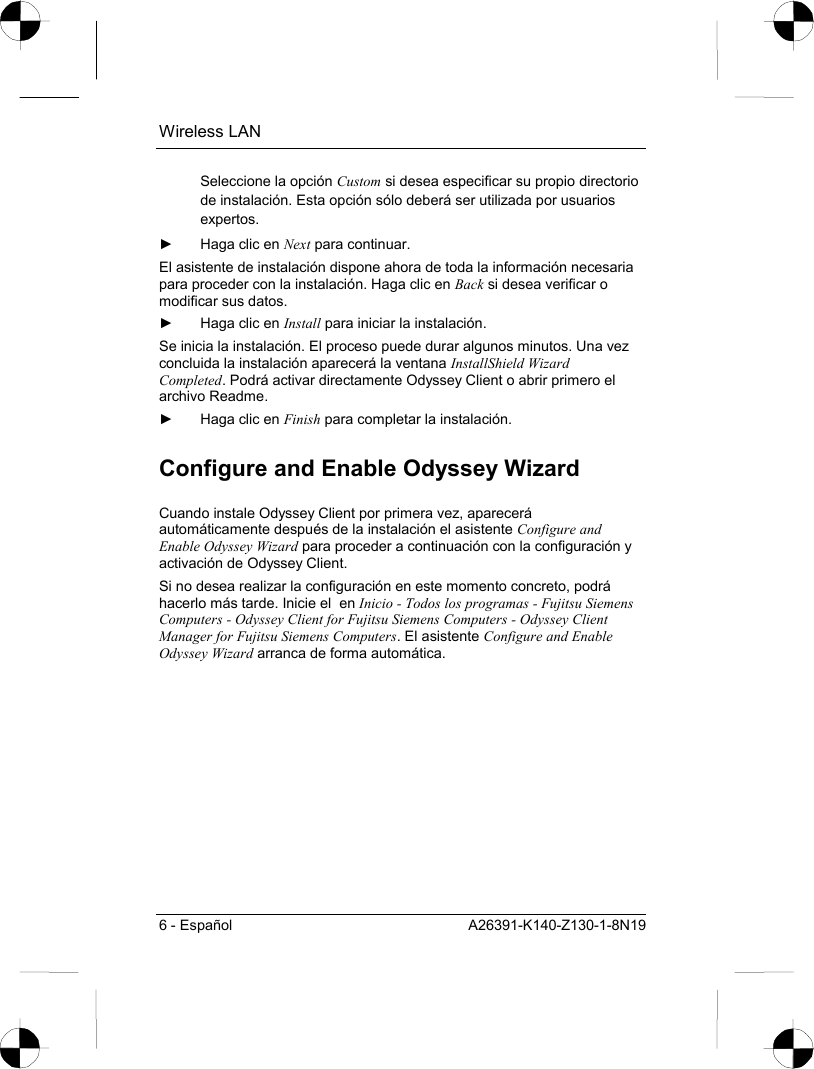 Wireless LAN 6 - Español  A26391-K140-Z130-1-8N19 Seleccione la opción Custom si desea especificar su propio directorio de instalación. Esta opción sólo deberá ser utilizada por usuarios expertos. ►  Haga clic en Next para continuar. El asistente de instalación dispone ahora de toda la información necesaria para proceder con la instalación. Haga clic en Back si desea verificar o modificar sus datos. ►  Haga clic en Install para iniciar la instalación. Se inicia la instalación. El proceso puede durar algunos minutos. Una vez concluida la instalación aparecerá la ventana InstallShield Wizard Completed. Podrá activar directamente Odyssey Client o abrir primero el archivo Readme. ►  Haga clic en Finish para completar la instalación. Configure and Enable Odyssey Wizard Cuando instale Odyssey Client por primera vez, aparecerá automáticamente después de la instalación el asistente Configure and Enable Odyssey Wizard para proceder a continuación con la configuración y activación de Odyssey Client. Si no desea realizar la configuración en este momento concreto, podrá hacerlo más tarde. Inicie el  en Inicio - Todos los programas - Fujitsu Siemens Computers - Odyssey Client for Fujitsu Siemens Computers - Odyssey Client Manager for Fujitsu Siemens Computers. El asistente Configure and Enable Odyssey Wizard arranca de forma automática. 
