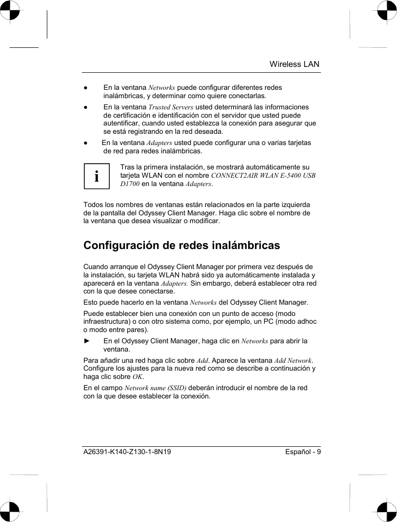  Wireless LAN A26391-K140-Z130-1-8N19  Español - 9 ●  En la ventana Networks puede configurar diferentes redes inalámbricas, y determinar como quiere conectarlas. ●  En la ventana Trusted Servers usted determinará las informaciones de certificación e identificación con el servidor que usted puede autentificar, cuando usted establezca la conexión para asegurar que se está registrando en la red deseada. ●  En la ventana Adapters usted puede configurar una o varias tarjetas de red para redes inalámbricas.  i Tras la primera instalación, se mostrará automáticamente su tarjeta WLAN con el nombre CONNECT2AIR WLAN E-5400 USB D1700 en la ventana Adapters.  Todos los nombres de ventanas están relacionados en la parte izquierda de la pantalla del Odyssey Client Manager. Haga clic sobre el nombre de la ventana que desea visualizar o modificar. Configuración de redes inalámbricas Cuando arranque el Odyssey Client Manager por primera vez después de la instalación, su tarjeta WLAN habrá sido ya automáticamente instalada y aparecerá en la ventana Adapters. Sin embargo, deberá establecer otra red con la que desee conectarse. Esto puede hacerlo en la ventana Networks del Odyssey Client Manager. Puede establecer bien una conexión con un punto de acceso (modo infraestructura) o con otro sistema como, por ejemplo, un PC (modo adhoc o modo entre pares). ►  En el Odyssey Client Manager, haga clic en Networks para abrir la ventana. Para añadir una red haga clic sobre Add. Aparece la ventana Add Network. Configure los ajustes para la nueva red como se describe a continuación y haga clic sobre OK. En el campo Network name (SSID) deberán introducir el nombre de la red con la que desee establecer la conexión.  