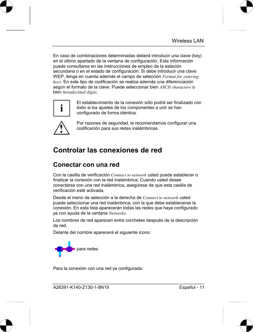  Wireless LAN A26391-K140-Z130-1-8N19  Español - 11 En caso de combinaciones determinadas deberá introducir una clave (key) en el último apartado de la ventana de configuración. Esta información puede consultarse en las instrucciones de empleo de la estación secundaria o en el estado de configuración. Si debe introducir una clave WEP, tenga en cuenta además el campo de selección Format for entering keys. En este tipo de codificación se realiza además una diferenciación según el formato de la clave. Puede seleccionar bien ASCII characters o bien hexadecimal digits.  i El establecimiento de la conexión sólo podrá ser finalizado con éxito si los ajustes de los componentes a unir se han configurado de forma idéntica. ! Por razones de seguridad, le recomendamos configurar una codificación para sus redes inalámbricas. Controlar las conexiones de red Conectar con una red Con la casilla de verificación Connect to network usted puede establecer o finalizar la conexión con la red inalámbrica. Cuando usted desee conectarse con una red inalámbrica, asegúrese de que esta casilla de verificación esté activada. Desde el menú de selección a la derecha de Connect to network usted puede seleccionar una red inalámbrica, con la que debe establecerse la conexión. En esta lista aparecerán todas las redes que haya configurado ya con ayuda de la ventana Networks. Los nombres de red aparecen entre corchetes después de la descripción de red. Delante del nombre aparecerá el siguiente icono:   para redes  Para la conexión con una red ya configurada: 