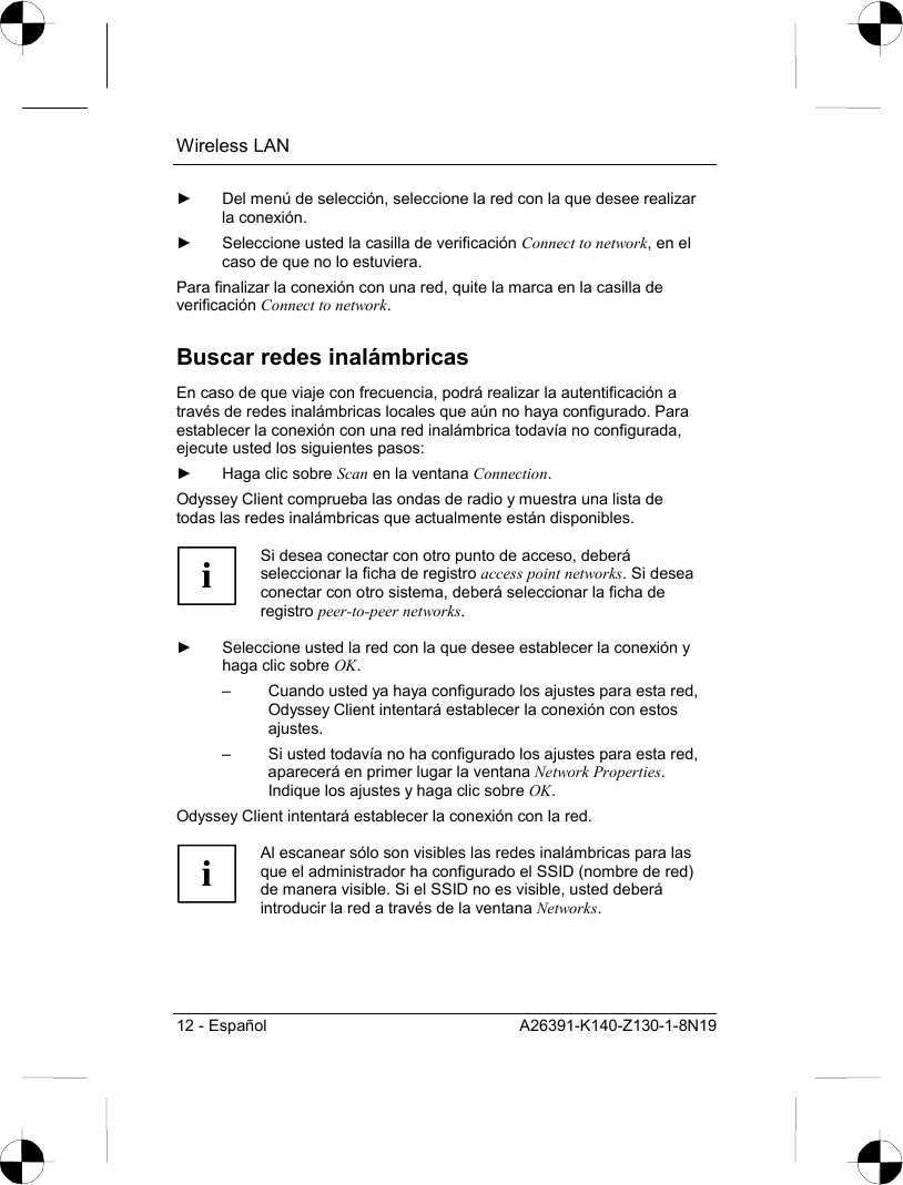 Wireless LAN 12 - Español  A26391-K140-Z130-1-8N19 ►  Del menú de selección, seleccione la red con la que desee realizar la conexión. ►  Seleccione usted la casilla de verificación Connect to network, en el caso de que no lo estuviera. Para finalizar la conexión con una red, quite la marca en la casilla de verificación Connect to network. Buscar redes inalámbricas En caso de que viaje con frecuencia, podrá realizar la autentificación a través de redes inalámbricas locales que aún no haya configurado. Para establecer la conexión con una red inalámbrica todavía no configurada, ejecute usted los siguientes pasos: ►  Haga clic sobre Scan en la ventana Connection. Odyssey Client comprueba las ondas de radio y muestra una lista de todas las redes inalámbricas que actualmente están disponibles.  i Si desea conectar con otro punto de acceso, deberá seleccionar la ficha de registro access point networks. Si desea conectar con otro sistema, deberá seleccionar la ficha de registro peer-to-peer networks.  ►  Seleccione usted la red con la que desee establecer la conexión y haga clic sobre OK. –  Cuando usted ya haya configurado los ajustes para esta red, Odyssey Client intentará establecer la conexión con estos ajustes. –  Si usted todavía no ha configurado los ajustes para esta red, aparecerá en primer lugar la ventana Network Properties. Indique los ajustes y haga clic sobre OK. Odyssey Client intentará establecer la conexión con la red.  i Al escanear sólo son visibles las redes inalámbricas para las que el administrador ha configurado el SSID (nombre de red) de manera visible. Si el SSID no es visible, usted deberá introducir la red a través de la ventana Networks.   