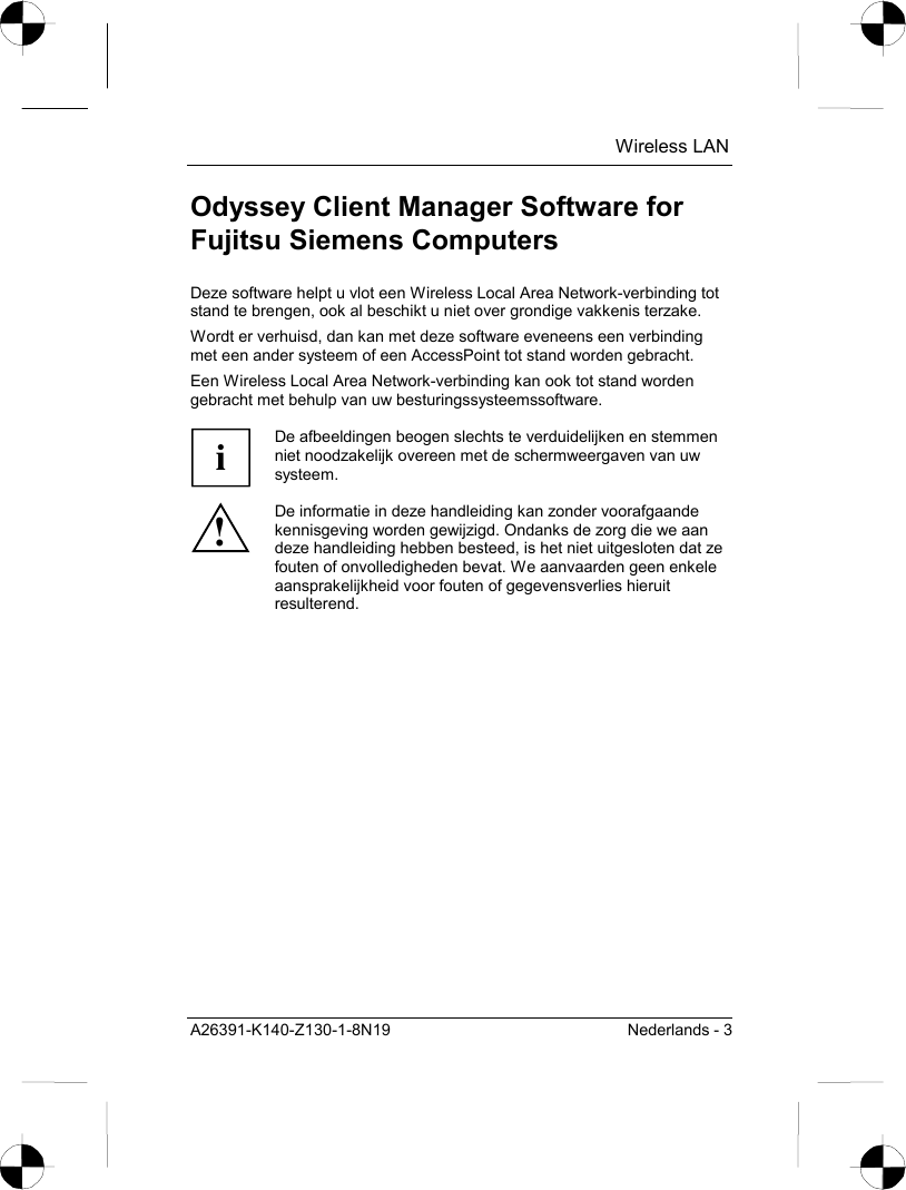  Wireless LAN A26391-K140-Z130-1-8N19  Nederlands - 3 Odyssey Client Manager Software for Fujitsu Siemens Computers Deze software helpt u vlot een Wireless Local Area Network-verbinding tot stand te brengen, ook al beschikt u niet over grondige vakkenis terzake. Wordt er verhuisd, dan kan met deze software eveneens een verbinding met een ander systeem of een AccessPoint tot stand worden gebracht. Een Wireless Local Area Network-verbinding kan ook tot stand worden gebracht met behulp van uw besturingssysteemssoftware.  i De afbeeldingen beogen slechts te verduidelijken en stemmen niet noodzakelijk overeen met de schermweergaven van uw systeem. ! De informatie in deze handleiding kan zonder voorafgaande kennisgeving worden gewijzigd. Ondanks de zorg die we aan deze handleiding hebben besteed, is het niet uitgesloten dat ze fouten of onvolledigheden bevat. We aanvaarden geen enkele aansprakelijkheid voor fouten of gegevensverlies hieruit resulterend.  