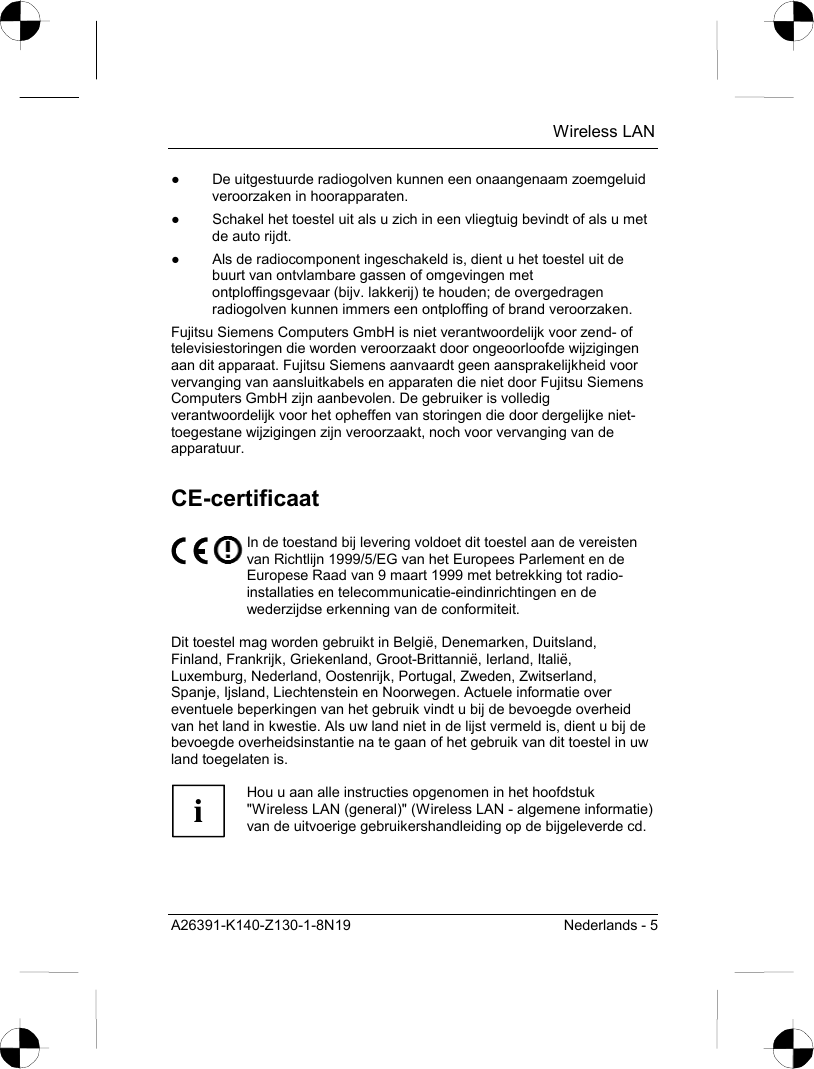  Wireless LAN A26391-K140-Z130-1-8N19  Nederlands - 5 ●  De uitgestuurde radiogolven kunnen een onaangenaam zoemgeluid veroorzaken in hoorapparaten. ●  Schakel het toestel uit als u zich in een vliegtuig bevindt of als u met de auto rijdt. ●  Als de radiocomponent ingeschakeld is, dient u het toestel uit de buurt van ontvlambare gassen of omgevingen met ontploffingsgevaar (bijv. lakkerij) te houden; de overgedragen radiogolven kunnen immers een ontploffing of brand veroorzaken. Fujitsu Siemens Computers GmbH is niet verantwoordelijk voor zend- of televisiestoringen die worden veroorzaakt door ongeoorloofde wijzigingen aan dit apparaat. Fujitsu Siemens aanvaardt geen aansprakelijkheid voor vervanging van aansluitkabels en apparaten die niet door Fujitsu Siemens Computers GmbH zijn aanbevolen. De gebruiker is volledig verantwoordelijk voor het opheffen van storingen die door dergelijke niet-toegestane wijzigingen zijn veroorzaakt, noch voor vervanging van de apparatuur. CE-certificaat  In de toestand bij levering voldoet dit toestel aan de vereisten van Richtlijn 1999/5/EG van het Europees Parlement en de Europese Raad van 9 maart 1999 met betrekking tot radio-installaties en telecommunicatie-eindinrichtingen en de wederzijdse erkenning van de conformiteit.  Dit toestel mag worden gebruikt in België, Denemarken, Duitsland, Finland, Frankrijk, Griekenland, Groot-Brittannië, Ierland, Italië, Luxemburg, Nederland, Oostenrijk, Portugal, Zweden, Zwitserland, Spanje, Ijsland, Liechtenstein en Noorwegen. Actuele informatie over eventuele beperkingen van het gebruik vindt u bij de bevoegde overheid van het land in kwestie. Als uw land niet in de lijst vermeld is, dient u bij de bevoegde overheidsinstantie na te gaan of het gebruik van dit toestel in uw land toegelaten is.  i Hou u aan alle instructies opgenomen in het hoofdstuk &quot;Wireless LAN (general)&quot; (Wireless LAN - algemene informatie) van de uitvoerige gebruikershandleiding op de bijgeleverde cd.  