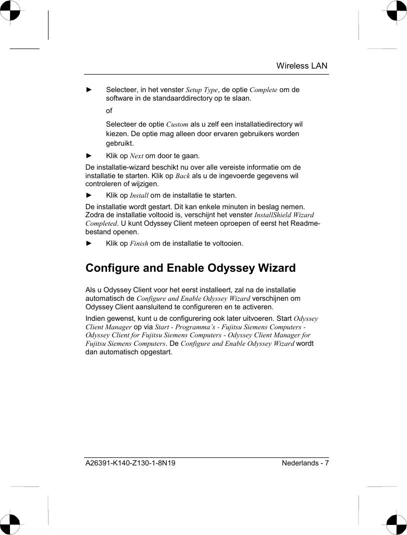  Wireless LAN A26391-K140-Z130-1-8N19  Nederlands - 7 ►  Selecteer, in het venster Setup Type, de optie Complete om de software in de standaarddirectory op te slaan. of Selecteer de optie Custom als u zelf een installatiedirectory wil kiezen. De optie mag alleen door ervaren gebruikers worden gebruikt. ► Klik op Next om door te gaan. De installatie-wizard beschikt nu over alle vereiste informatie om de installatie te starten. Klik op Back als u de ingevoerde gegevens wil controleren of wijzigen. ► Klik op Install om de installatie te starten. De installatie wordt gestart. Dit kan enkele minuten in beslag nemen. Zodra de installatie voltooid is, verschijnt het venster InstallShield Wizard Completed. U kunt Odyssey Client meteen oproepen of eerst het Readme-bestand openen. ► Klik op Finish om de installatie te voltooien. Configure and Enable Odyssey Wizard Als u Odyssey Client voor het eerst installeert, zal na de installatie automatisch de Configure and Enable Odyssey Wizard verschijnen om Odyssey Client aansluitend te configureren en te activeren. Indien gewenst, kunt u de configurering ook later uitvoeren. Start Odyssey Client Manager op via Start - Programma’s - Fujitsu Siemens Computers - Odyssey Client for Fujitsu Siemens Computers - Odyssey Client Manager for Fujitsu Siemens Computers. De Configure and Enable Odyssey Wizard wordt dan automatisch opgestart. 
