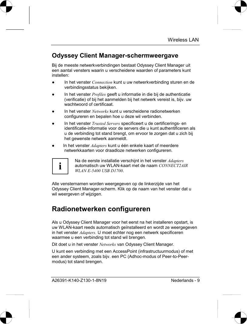  Wireless LAN A26391-K140-Z130-1-8N19  Nederlands - 9 Odyssey Client Manager-schermweergave Bij de meeste netwerkverbindingen bestaat Odyssey Client Manager uit een aantal vensters waarin u verscheidene waarden of parameters kunt instellen: ●  In het venster Connection kunt u uw netwerkverbinding sturen en de verbindingsstatus bekijken. ●  In het venster Profiles geeft u informatie in die bij de authenticatie (verificatie) of bij het aanmelden bij het netwerk vereist is, bijv. uw wachtwoord of certificaat. ●  In het venster Networks kunt u verscheidene radionetwerken configureren en bepalen hoe u deze wil verbinden. ●  In het venster Trusted Servers specificeert u de certificerings- en identificatie-informatie voor de servers die u kunt authentificeren als u de verbinding tot stand brengt, om ervoor te zorgen dat u zich bij het gewenste netwerk aanmeldt. ●  In het venster Adapters kunt u één enkele kaart of meerdere netwerkkaarten voor draadloze netwerken configureren.  i Na de eerste installatie verschijnt in het venster Adapters automatisch uw WLAN-kaart met de naam CONNECT2AIR WLAN E-5400 USB D1700.  Alle vensternamen worden weergegeven op de linkerzijde van het Odyssey Client Manager-scherm. Klik op de naam van het venster dat u wil weergeven of wijzigen. Radionetwerken configureren Als u Odyssey Client Manager voor het eerst na het installeren opstart, is uw WLAN-kaart reeds automatisch geïnstalleerd en wordt ze weergegeven in het venster Adapters. U moet echter nog een netwerk specificeren waarmee u een verbinding tot stand wil brengen. Dit doet u in het venster Networks van Odyssey Client Manager. U kunt een verbinding met een AccessPoint (infrastructuurmodus) of met een ander systeem, zoals bijv. een PC (Adhoc-modus of Peer-to-Peer-modus) tot stand brengen. 