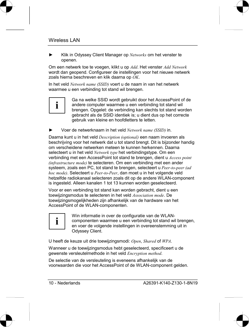 Wireless LAN 10 - Nederlands  A26391-K140-Z130-1-8N19 ►  Klik in Odyssey Client Manager op Networks om het venster te openen. Om een netwerk toe te voegen, klikt u op Add. Het venster Add Network wordt dan geopend. Configureer de instellingen voor het nieuwe netwerk zoals hierna beschreven en klik daarna op OK. In het veld Network name (SSID) voert u de naam in van het netwerk waarmee u een verbinding tot stand wil brengen.  i Ga na welke SSID wordt gebruikt door het AccessPoint of de andere computer waarmee u een verbinding tot stand wil brengen. Opgelet: de verbinding kan slechts tot stand worden gebracht als de SSID identiek is; u dient dus op het correcte gebruik van kleine en hoofdletters te letten.  ►  Voer de netwerknaam in het veld Network name (SSID) in. Daarna kunt u in het veld Description (optional) een naam invoeren als beschrijving voor het netwerk dat u tot stand brengt. Dit is bijzonder handig om verscheidene netwerken meteen te kunnen herkennen. Daarna selecteert u in het veld Network type het verbindingstype. Om een verbinding met een AccessPoint tot stand te brengen, dient u Access point (infrastructure mode) te selecteren. Om een verbinding met een ander systeem, zoals een PC, tot stand te brengen, selecteert u Peer-to-peer (ad hoc mode). Selecteert u Peer-to-Peer, dan moet u in het volgende veld hetzelfde radiokanaal selecteren zoals dit op de andere WLAN-component is ingesteld. Alleen kanalen 1 tot 13 kunnen worden geselecteerd. Voor er een verbinding tot stand kan worden gebracht, dient u een toewijzingsmodus te selecteren in het veld Association mode. De toewijzingsmogelijkheden zijn afhankelijk van de hardware van het AccessPoint of de WLAN-componenten.  i Win informatie in over de configuratie van de WLAN-componenten waarmee u een verbinding tot stand wil brengen, en voer de volgende instellingen in overeenstemming uit in Odyssey Client.  U heeft de keuze uit drie toewijzingsmodi: Open, Shared of WPA. Wanneer u de toewijzingsmodus hebt geselecteerd, specificeert u de gewenste versleutelmethode in het veld Encryption method. De selectie van de versleuteling is eveneens afhankelijk van de voorwaarden die voor het AccessPoint of de WLAN-component gelden. 