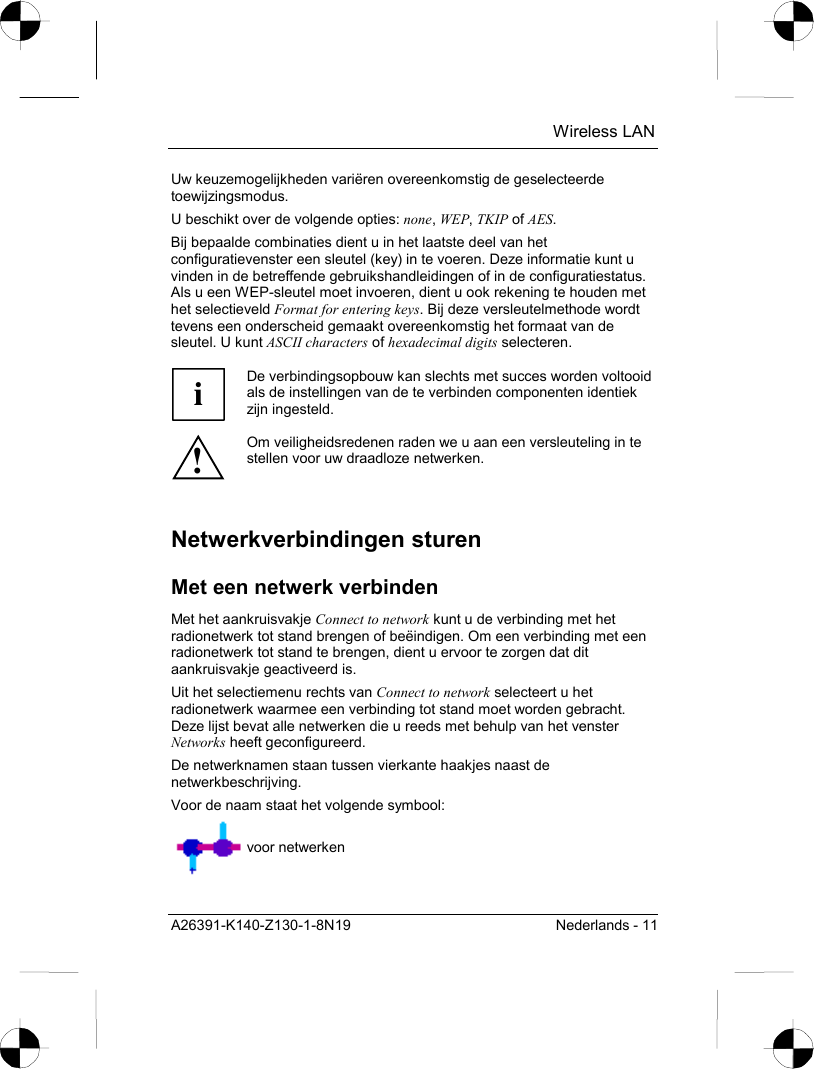  Wireless LAN A26391-K140-Z130-1-8N19  Nederlands - 11 Uw keuzemogelijkheden variëren overeenkomstig de geselecteerde toewijzingsmodus. U beschikt over de volgende opties: none, WEP, TKIP of AES. Bij bepaalde combinaties dient u in het laatste deel van het configuratievenster een sleutel (key) in te voeren. Deze informatie kunt u vinden in de betreffende gebruikshandleidingen of in de configuratiestatus. Als u een WEP-sleutel moet invoeren, dient u ook rekening te houden met het selectieveld Format for entering keys. Bij deze versleutelmethode wordt tevens een onderscheid gemaakt overeenkomstig het formaat van de sleutel. U kunt ASCII characters of hexadecimal digits selecteren.  i De verbindingsopbouw kan slechts met succes worden voltooid als de instellingen van de te verbinden componenten identiek zijn ingesteld. ! Om veiligheidsredenen raden we u aan een versleuteling in te stellen voor uw draadloze netwerken.  Netwerkverbindingen sturen Met een netwerk verbinden Met het aankruisvakje Connect to network kunt u de verbinding met het radionetwerk tot stand brengen of beëindigen. Om een verbinding met een radionetwerk tot stand te brengen, dient u ervoor te zorgen dat dit aankruisvakje geactiveerd is. Uit het selectiemenu rechts van Connect to network selecteert u het radionetwerk waarmee een verbinding tot stand moet worden gebracht. Deze lijst bevat alle netwerken die u reeds met behulp van het venster Networks heeft geconfigureerd. De netwerknamen staan tussen vierkante haakjes naast de netwerkbeschrijving. Voor de naam staat het volgende symbool:  voor netwerken 