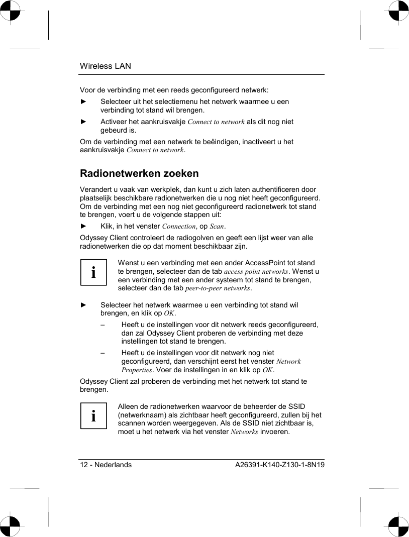 Wireless LAN 12 - Nederlands  A26391-K140-Z130-1-8N19 Voor de verbinding met een reeds geconfigureerd netwerk: ►  Selecteer uit het selectiemenu het netwerk waarmee u een verbinding tot stand wil brengen. ►  Activeer het aankruisvakje Connect to network als dit nog niet gebeurd is. Om de verbinding met een netwerk te beëindigen, inactiveert u het aankruisvakje Connect to network. Radionetwerken zoeken Verandert u vaak van werkplek, dan kunt u zich laten authentificeren door plaatselijk beschikbare radionetwerken die u nog niet heeft geconfigureerd. Om de verbinding met een nog niet geconfigureerd radionetwerk tot stand te brengen, voert u de volgende stappen uit: ►  Klik, in het venster Connection, op Scan. Odyssey Client controleert de radiogolven en geeft een lijst weer van alle radionetwerken die op dat moment beschikbaar zijn.  i Wenst u een verbinding met een ander AccessPoint tot stand te brengen, selecteer dan de tab access point networks. Wenst u een verbinding met een ander systeem tot stand te brengen, selecteer dan de tab peer-to-peer networks.  ►  Selecteer het netwerk waarmee u een verbinding tot stand wil brengen, en klik op OK. –  Heeft u de instellingen voor dit netwerk reeds geconfigureerd, dan zal Odyssey Client proberen de verbinding met deze instellingen tot stand te brengen. –  Heeft u de instellingen voor dit netwerk nog niet geconfigureerd, dan verschijnt eerst het venster Network Properties. Voer de instellingen in en klik op OK. Odyssey Client zal proberen de verbinding met het netwerk tot stand te brengen.   i Alleen de radionetwerken waarvoor de beheerder de SSID (netwerknaam) als zichtbaar heeft geconfigureerd, zullen bij het scannen worden weergegeven. Als de SSID niet zichtbaar is, moet u het netwerk via het venster Networks invoeren.   