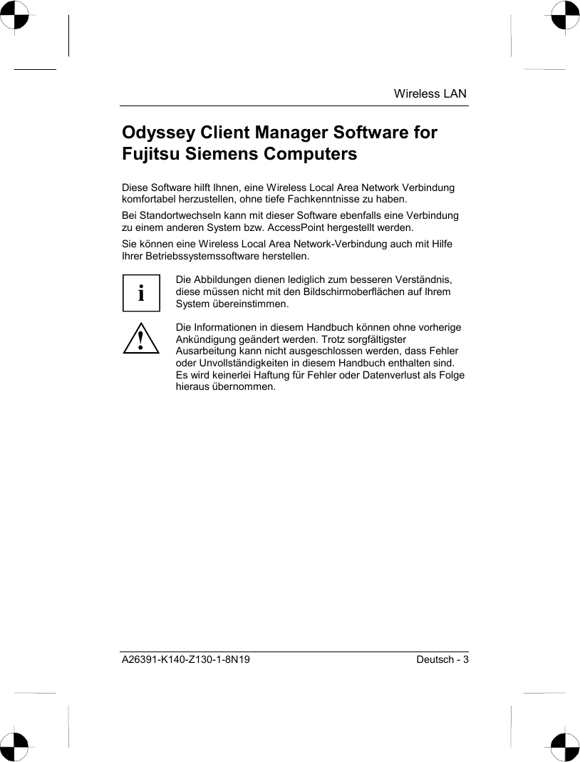  Wireless LAN A26391-K140-Z130-1-8N19  Deutsch - 3 Odyssey Client Manager Software for Fujitsu Siemens Computers Diese Software hilft Ihnen, eine Wireless Local Area Network Verbindung komfortabel herzustellen, ohne tiefe Fachkenntnisse zu haben.  Bei Standortwechseln kann mit dieser Software ebenfalls eine Verbindung zu einem anderen System bzw. AccessPoint hergestellt werden.  Sie können eine Wireless Local Area Network-Verbindung auch mit Hilfe Ihrer Betriebssystemssoftware herstellen.  i Die Abbildungen dienen lediglich zum besseren Verständnis, diese müssen nicht mit den Bildschirmoberflächen auf Ihrem System übereinstimmen. ! Die Informationen in diesem Handbuch können ohne vorherige Ankündigung geändert werden. Trotz sorgfältigster Ausarbeitung kann nicht ausgeschlossen werden, dass Fehler oder Unvollständigkeiten in diesem Handbuch enthalten sind. Es wird keinerlei Haftung für Fehler oder Datenverlust als Folge hieraus übernommen. 