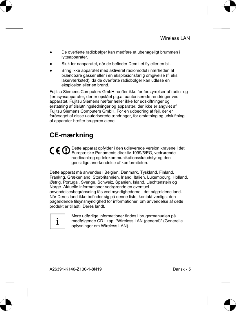  Wireless LAN A26391-K140-Z130-1-8N19  Dansk - 5 ●  De overførte radiobølger kan medføre et ubehageligt brummen i lytteapparater. ●  Sluk for napparatet, når de befinder Dem i et fly eller en bil. ●  Bring ikke apparatet med aktiveret radiomodul i nærheden af brændbare gasser eller i en eksplosionsfarlig omgivelse (f. eks. lakerværksted), da de overførte radiobølger kan udløse en eksplosion eller en brand. Fujitsu Siemens Computers GmbH hæfter ikke for forstyrrelser af radio- og fjernsynsapparater, der er opstået p.g.a. uautoriserede ændringer ved apparatet. Fujitsu Siemens hæfter heller ikke for udskiftninger og erstatning af tilslutningsledninger og apparater, der ikke er angviet af Fujitsu Siemens Computers GmbH. For en udbedring af fejl, der er forårsaget af disse uautoriserede ændringer, for erstatning og udskiftning af apparater hæfter brugeren alene. CE-mærkning  Dette apparat opfylder i den udleverede version kravene i det Europæiske Parlaments direktiv 1999/5/EG, vedrørende raodioanlæg og telekommunikationsslutudstyr og den gensidige anerkendelse af konformiteten.  Dette apparat må anvendes i Belgien, Danmark, Tyskland, Finland, Frankrig, Grækenland, Storbritannien, Irland, Italien, Luxembourg, Holland, Østrig, Portugal, Sverige, Schweiz, Spanien, Island, Liechtenstein og Norge. Aktuelle informationer vedrørende en eventuel anvendelsesbegränsning fås ved myndighederne i det pågældene land. Når Deres land ikke befinder sig på denne liste, kontakt venligst den pågældende tilsynsmyndighed for informationer, om anvendelse af dette produkt er tilladt i Deres landt.  i Mere udførlige informationer findes i brugermanualen på medfølgende CD i kap. &quot;Wireless LAN (general)&quot; (Generelle oplysninger om Wireless LAN).  