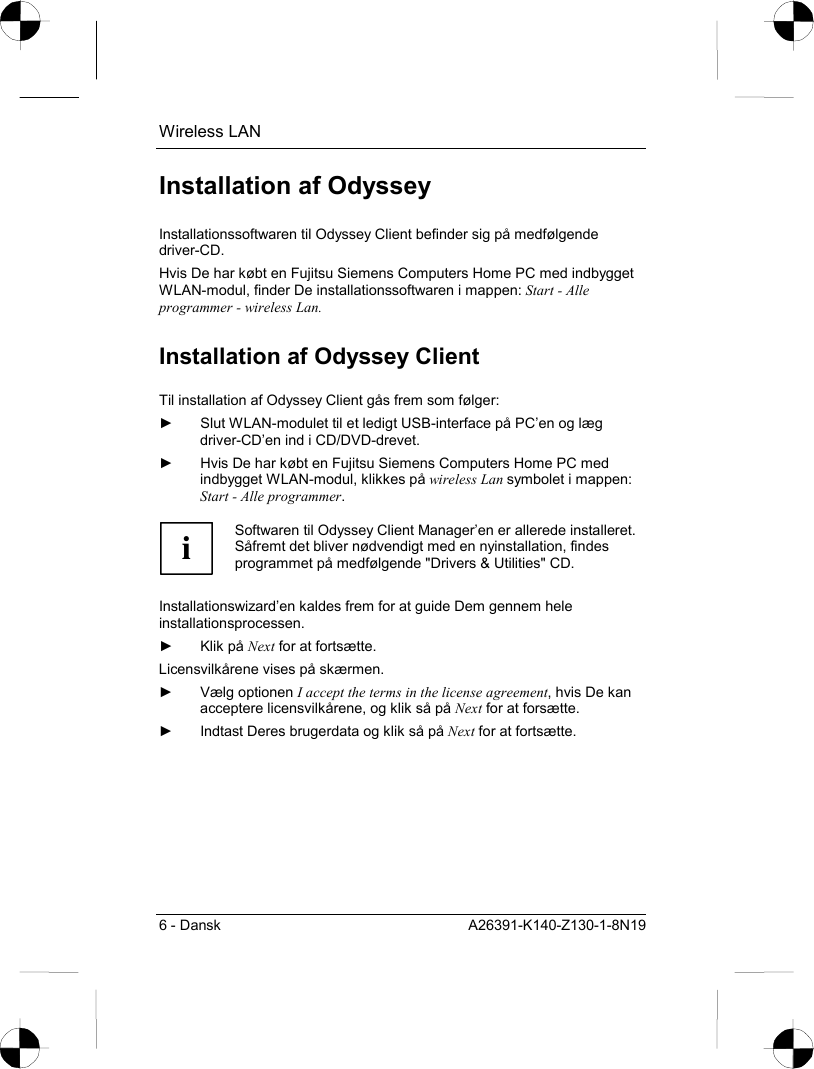 Wireless LAN 6 - Dansk  A26391-K140-Z130-1-8N19 Installation af Odyssey Installationssoftwaren til Odyssey Client befinder sig på medfølgende driver-CD. Hvis De har købt en Fujitsu Siemens Computers Home PC med indbygget WLAN-modul, finder De installationssoftwaren i mappen: Start - Alle programmer - wireless Lan. Installation af Odyssey Client Til installation af Odyssey Client gås frem som følger: ►  Slut WLAN-modulet til et ledigt USB-interface på PC’en og læg driver-CD’en ind i CD/DVD-drevet. ►  Hvis De har købt en Fujitsu Siemens Computers Home PC med indbygget WLAN-modul, klikkes på wireless Lan symbolet i mappen: Start - Alle programmer.  i Softwaren til Odyssey Client Manager’en er allerede installeret. Såfremt det bliver nødvendigt med en nyinstallation, findes programmet på medfølgende &quot;Drivers &amp; Utilities&quot; CD.  Installationswizard’en kaldes frem for at guide Dem gennem hele installationsprocessen. ► Klik på Next for at fortsætte. Licensvilkårene vises på skærmen. ► Vælg optionen I accept the terms in the license agreement, hvis De kan acceptere licensvilkårene, og klik så på Next for at forsætte. ►  Indtast Deres brugerdata og klik så på Next for at fortsætte. 