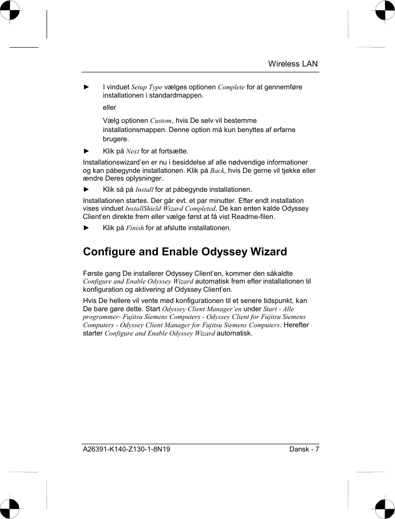  Wireless LAN A26391-K140-Z130-1-8N19  Dansk - 7 ► I vinduet Setup Type vælges optionen Complete for at gennemføre installationen i standardmappen. eller Vælg optionen Custom, hvis De selv vil bestemme installationsmappen. Denne option må kun benyttes af erfarne brugere. ► Klik på Next for at fortsætte. Installationswizard’en er nu i besiddelse af alle nødvendige informationer og kan påbegynde installationen. Klik på Back, hvis De gerne vil tjekke eller ændre Deres oplysninger. ►  Klik så på Install for at påbegynde installationen. Installationen startes. Der går evt. et par minutter. Efter endt installation vises vinduet InstallShield Wizard Completed. De kan enten kalde Odyssey Client’en direkte frem eller vælge først at få vist Readme-filen. ► Klik på Finish for at afslutte installationen. Configure and Enable Odyssey Wizard Første gang De installerer Odyssey Client’en, kommer den såkaldte Configure and Enable Odyssey Wizard automatisk frem efter installationen til konfiguration og aktivering af Odyssey Client’en. Hvis De hellere vil vente med konfigurationen til et senere tidspunkt, kan De bare gøre dette. Start Odyssey Client Manager’en under Start - Alle programmer- Fujitsu Siemens Computers - Odyssey Client for Fujitsu Siemens Computers - Odyssey Client Manager for Fujitsu Siemens Computers. Herefter starter Configure and Enable Odyssey Wizard automatisk. 