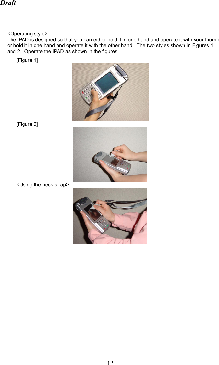 Draft  12   &lt;Operating style&gt; The iPAD is designed so that you can either hold it in one hand and operate it with your thumb or hold it in one hand and operate it with the other hand.  The two styles shown in Figures 1 and 2.  Operate the iPAD as shown in the figures. [Figure 1]  [Figure 2]  &lt;Using the neck strap&gt; 