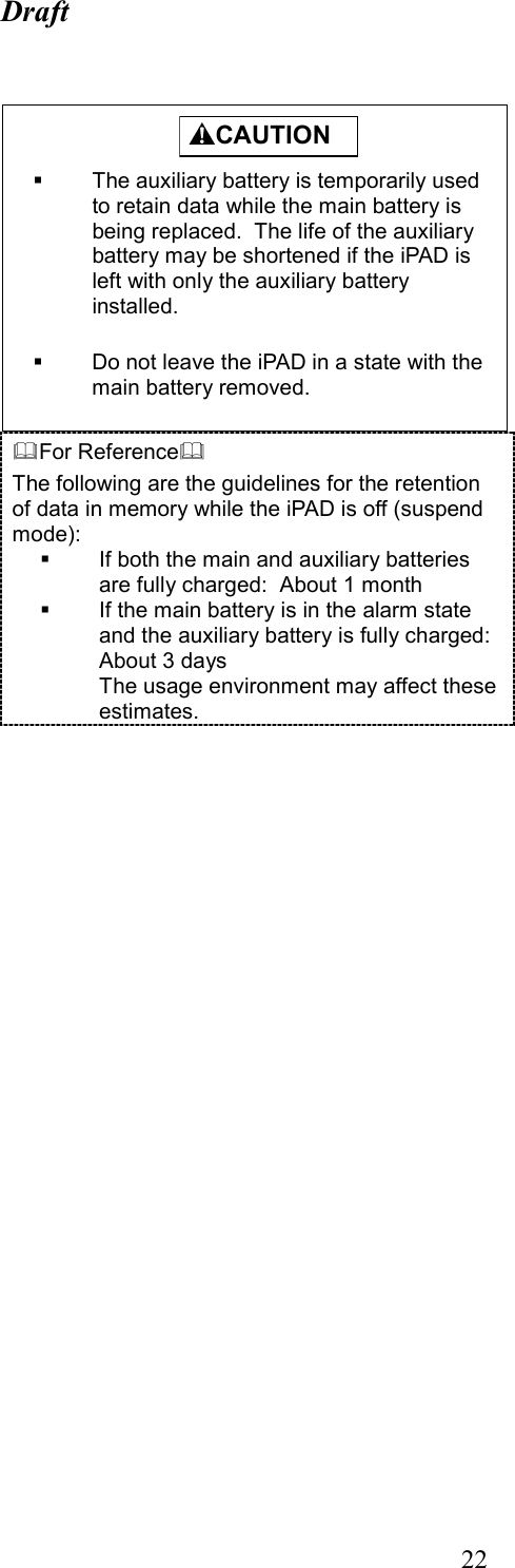 Draft  22   For Reference The following are the guidelines for the retention of data in memory while the iPAD is off (suspend mode):   If both the main and auxiliary batteries are fully charged:  About 1 month   If the main battery is in the alarm state and the auxiliary battery is fully charged:  About 3 days The usage environment may affect these estimates.          CAUTION    The auxiliary battery is temporarily used to retain data while the main battery is being replaced.  The life of the auxiliary battery may be shortened if the iPAD is left with only the auxiliary battery installed.    Do not leave the iPAD in a state with the main battery removed.  