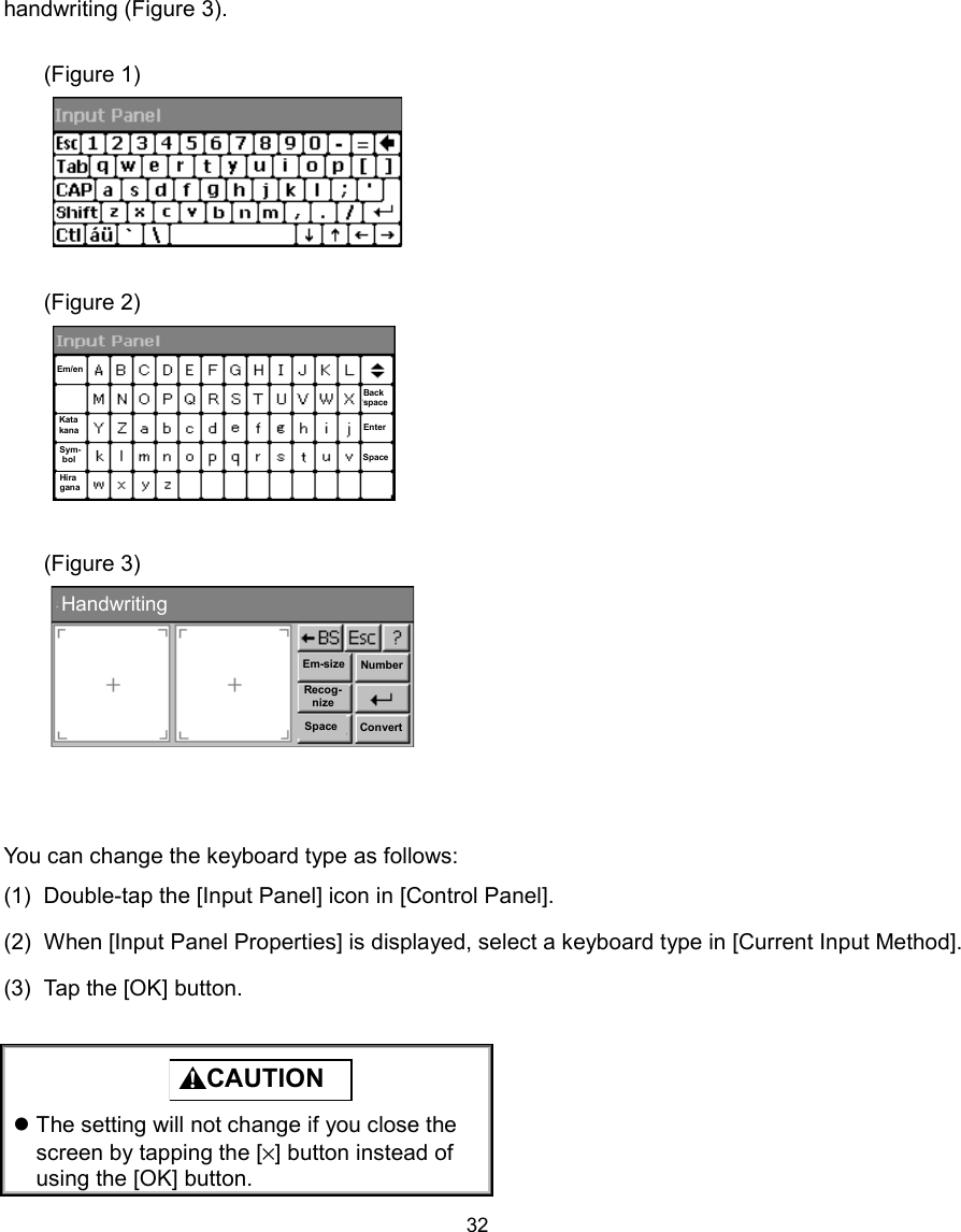   32handwriting (Figure 3).  (Figure 1)       (Figure 2)        (Figure 3)         You can change the keyboard type as follows: (1)  Double-tap the [Input Panel] icon in [Control Panel]. (2)  When [Input Panel Properties] is displayed, select a keyboard type in [Current Input Method]. (3)  Tap the [OK] button.   CAUTION   The setting will not change if you close the screen by tapping the [×] button instead of using the [OK] button. HandwritingEm-sizeRecog-nizeSpaceNumberConvert  Em/en Kata kana Sym-bol Hira gana Back space Enter Space 