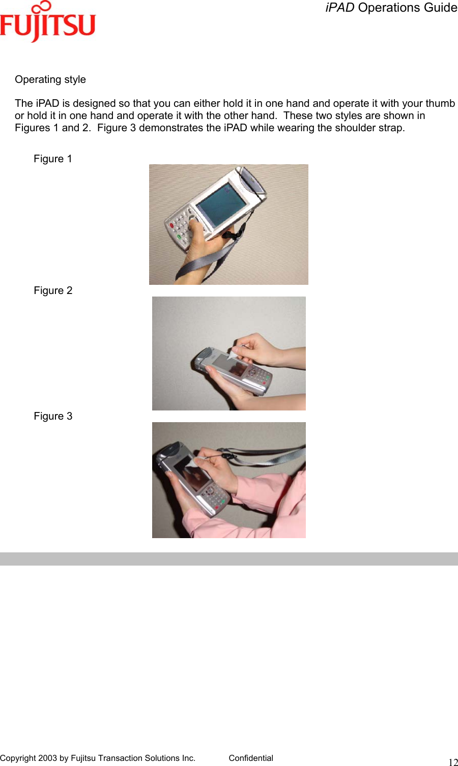   iPAD Operations Guide   Copyright 2003 by Fujitsu Transaction Solutions Inc. Confidential  12  Operating style  The iPAD is designed so that you can either hold it in one hand and operate it with your thumb or hold it in one hand and operate it with the other hand.  These two styles are shown in Figures 1 and 2.  Figure 3 demonstrates the iPAD while wearing the shoulder strap.  Figure 1  Figure 2  Figure 3   
