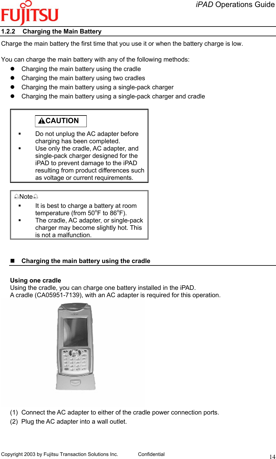   iPAD Operations Guide   Copyright 2003 by Fujitsu Transaction Solutions Inc. Confidential  141.2.2  Charging the Main Battery Charge the main battery the first time that you use it or when the battery charge is low.  You can charge the main battery with any of the following methods:   Charging the main battery using the cradle   Charging the main battery using two cradles   Charging the main battery using a single-pack charger   Charging the main battery using a single-pack charger and cradle           CAUTION    Do not unplug the AC adapter before charging has been completed.   Use only the cradle, AC adapter, and single-pack charger designed for the iPAD to prevent damage to the iPAD resulting from product differences such as voltage or current requirements.  Note   It is best to charge a battery at room temperature (from 50oF to 86oF).   The cradle, AC adapter, or single-pack charger may become slightly hot. This is not a malfunction.     Charging the main battery using the cradle   Using one cradle Using the cradle, you can charge one battery installed in the iPAD. A cradle (CA05951-7139), with an AC adapter is required for this operation.  (1)  Connect the AC adapter to either of the cradle power connection ports. (2)  Plug the AC adapter into a wall outlet. 
