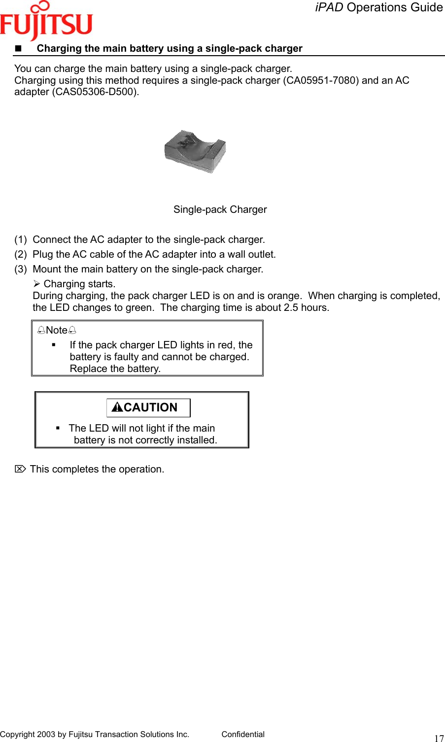   iPAD Operations Guide   Copyright 2003 by Fujitsu Transaction Solutions Inc. Confidential  17   Charging the main battery using a single-pack charger  You can charge the main battery using a single-pack charger. Charging using this method requires a single-pack charger (CA05951-7080) and an AC adapter (CAS05306-D500).                                               Single-pack Charger       (1)  Connect the AC adapter to the single-pack charger. (2)  Plug the AC cable of the AC adapter into a wall outlet. (3)  Mount the main battery on the single-pack charger.  Charging starts. During charging, the pack charger LED is on and is orange.  When charging is completed, the LED changes to green.  The charging time is about 2.5 hours. Note   If the pack charger LED lights in red, the battery is faulty and cannot be charged.  Replace the battery.        ⌦ This completes the operation.   CAUTION    The LED will not light if the main battery is not correctly installed. 