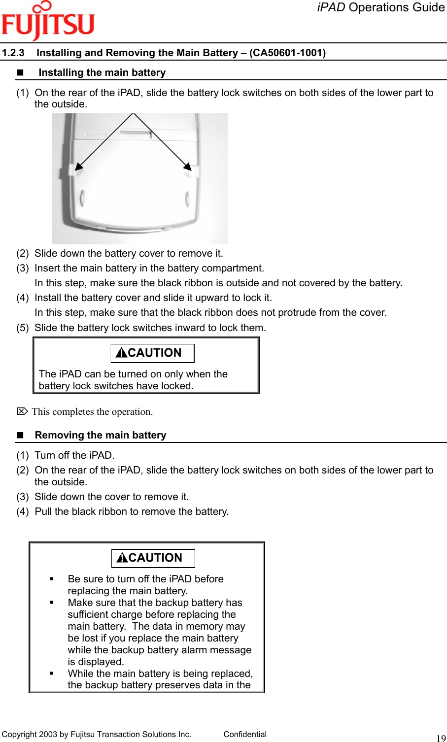   iPAD Operations Guide   Copyright 2003 by Fujitsu Transaction Solutions Inc. Confidential  191.2.3  Installing and Removing the Main Battery – (CA50601-1001)    Installing the main battery (1)  On the rear of the iPAD, slide the battery lock switches on both sides of the lower part to the outside.  (2)  Slide down the battery cover to remove it. (3)  Insert the main battery in the battery compartment. In this step, make sure the black ribbon is outside and not covered by the battery. (4)  Install the battery cover and slide it upward to lock it. In this step, make sure that the black ribbon does not protrude from the cover. (5)  Slide the battery lock switches inward to lock them.  CAUTION  The iPAD can be turned on only when the battery lock switches have locked.  ⌦ This completes the operation.    Removing the main battery (1)  Turn off the iPAD. (2)  On the rear of the iPAD, slide the battery lock switches on both sides of the lower part to the outside. (3)  Slide down the cover to remove it. (4)  Pull the black ribbon to remove the battery.   CAUTION    Be sure to turn off the iPAD before replacing the main battery.   Make sure that the backup battery has sufficient charge before replacing the main battery.  The data in memory may be lost if you replace the main battery while the backup battery alarm message is displayed.   While the main battery is being replaced, the backup battery preserves data in the 