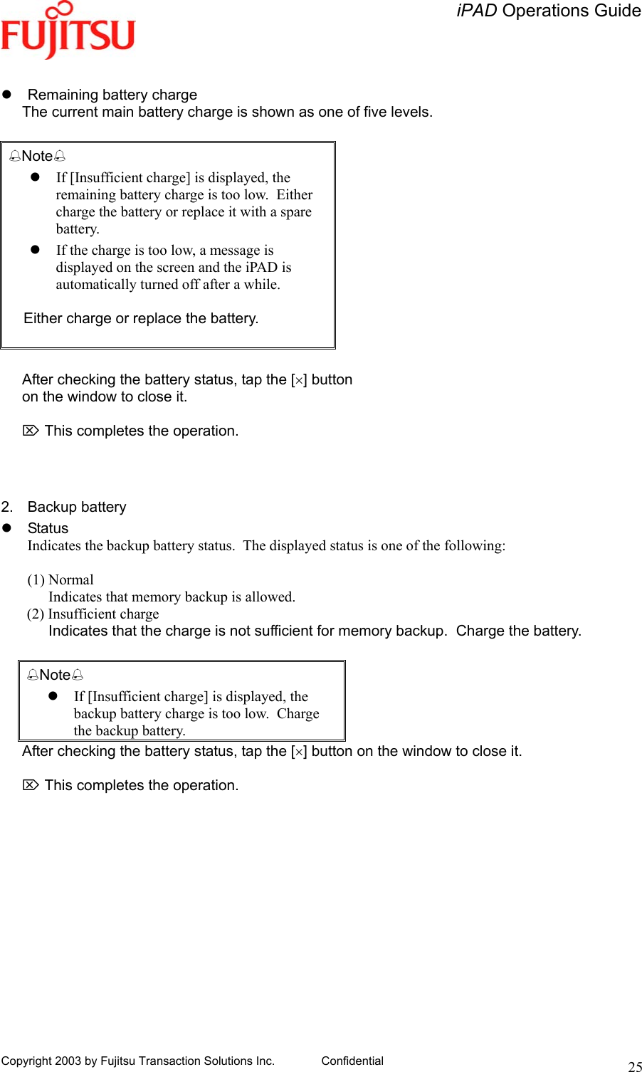  iPAD Operations Guide   Copyright 2003 by Fujitsu Transaction Solutions Inc. Confidential  25   Remaining battery charge The current main battery charge is shown as one of five levels.  Note  If [Insufficient charge] is displayed, the remaining battery charge is too low.  Either charge the battery or replace it with a spare battery.  If the charge is too low, a message is displayed on the screen and the iPAD is automatically turned off after a while.  Either charge or replace the battery.   After checking the battery status, tap the [×] button  on the window to close it.  ⌦ This completes the operation.    2. Backup battery  Status Indicates the backup battery status.  The displayed status is one of the following:  (1) Normal   Indicates that memory backup is allowed.        (2) Insufficient charge Indicates that the charge is not sufficient for memory backup.  Charge the battery.  Note  If [Insufficient charge] is displayed, the backup battery charge is too low.  Charge the backup battery. After checking the battery status, tap the [×] button on the window to close it.  ⌦ This completes the operation. 