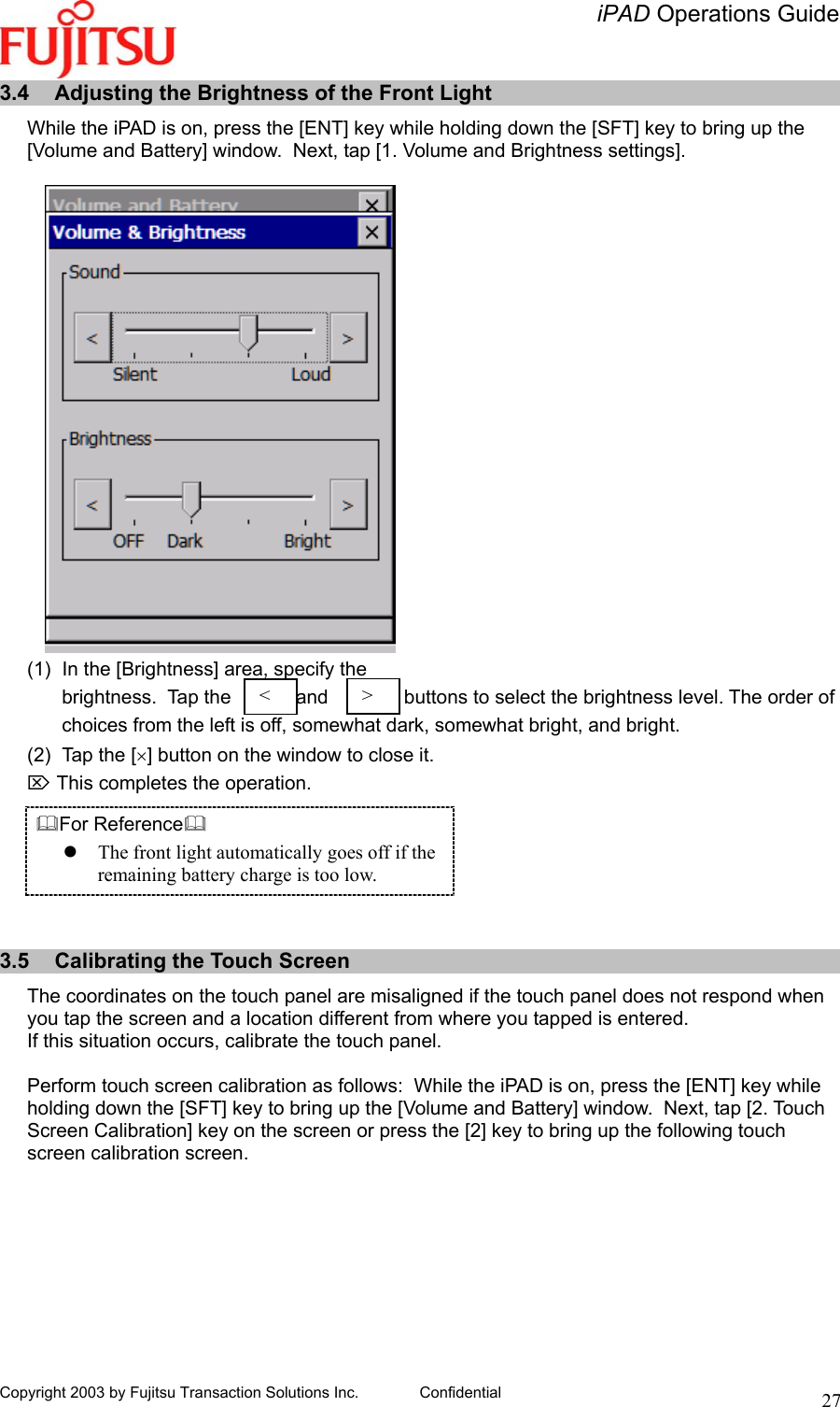   iPAD Operations Guide   Copyright 2003 by Fujitsu Transaction Solutions Inc. Confidential  273.4  Adjusting the Brightness of the Front Light While the iPAD is on, press the [ENT] key while holding down the [SFT] key to bring up the [Volume and Battery] window.  Next, tap [1. Volume and Brightness settings].  (1)  In the [Brightness] area, specify the  brightness.  Tap the            and              buttons to select the brightness level. The order of  choices from the left is off, somewhat dark, somewhat bright, and bright. (2)  Tap the [×] button on the window to close it. ⌦ This completes the operation. For Reference  The front light automatically goes off if the remaining battery charge is too low.   3.5  Calibrating the Touch Screen The coordinates on the touch panel are misaligned if the touch panel does not respond when you tap the screen and a location different from where you tapped is entered. If this situation occurs, calibrate the touch panel.  Perform touch screen calibration as follows:  While the iPAD is on, press the [ENT] key while holding down the [SFT] key to bring up the [Volume and Battery] window.  Next, tap [2. Touch Screen Calibration] key on the screen or press the [2] key to bring up the following touch screen calibration screen.  &lt;  &gt;