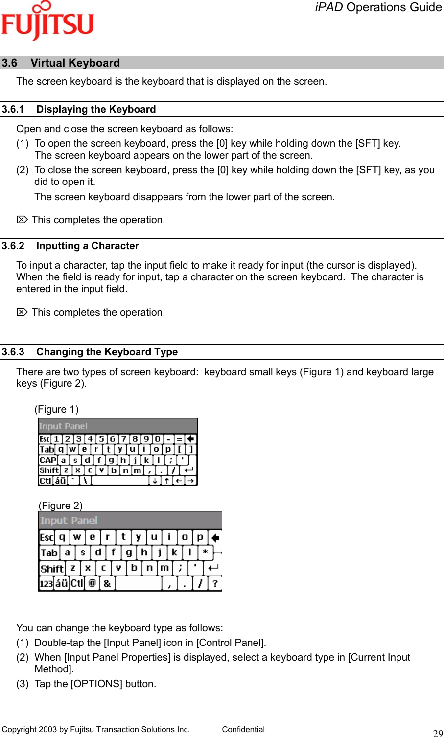   iPAD Operations Guide   Copyright 2003 by Fujitsu Transaction Solutions Inc. Confidential  29 3.6 Virtual Keyboard The screen keyboard is the keyboard that is displayed on the screen.  3.6.1  Displaying the Keyboard Open and close the screen keyboard as follows: (1)  To open the screen keyboard, press the [0] key while holding down the [SFT] key. The screen keyboard appears on the lower part of the screen. (2)  To close the screen keyboard, press the [0] key while holding down the [SFT] key, as you did to open it. The screen keyboard disappears from the lower part of the screen.  ⌦ This completes the operation.  3.6.2 Inputting a Character To input a character, tap the input field to make it ready for input (the cursor is displayed).  When the field is ready for input, tap a character on the screen keyboard.  The character is entered in the input field.  ⌦ This completes the operation.   3.6.3  Changing the Keyboard Type There are two types of screen keyboard:  keyboard small keys (Figure 1) and keyboard large keys (Figure 2).  (Figure 1)             (Figure 2)    You can change the keyboard type as follows: (1)  Double-tap the [Input Panel] icon in [Control Panel]. (2)  When [Input Panel Properties] is displayed, select a keyboard type in [Current Input Method]. (3)  Tap the [OPTIONS] button.  