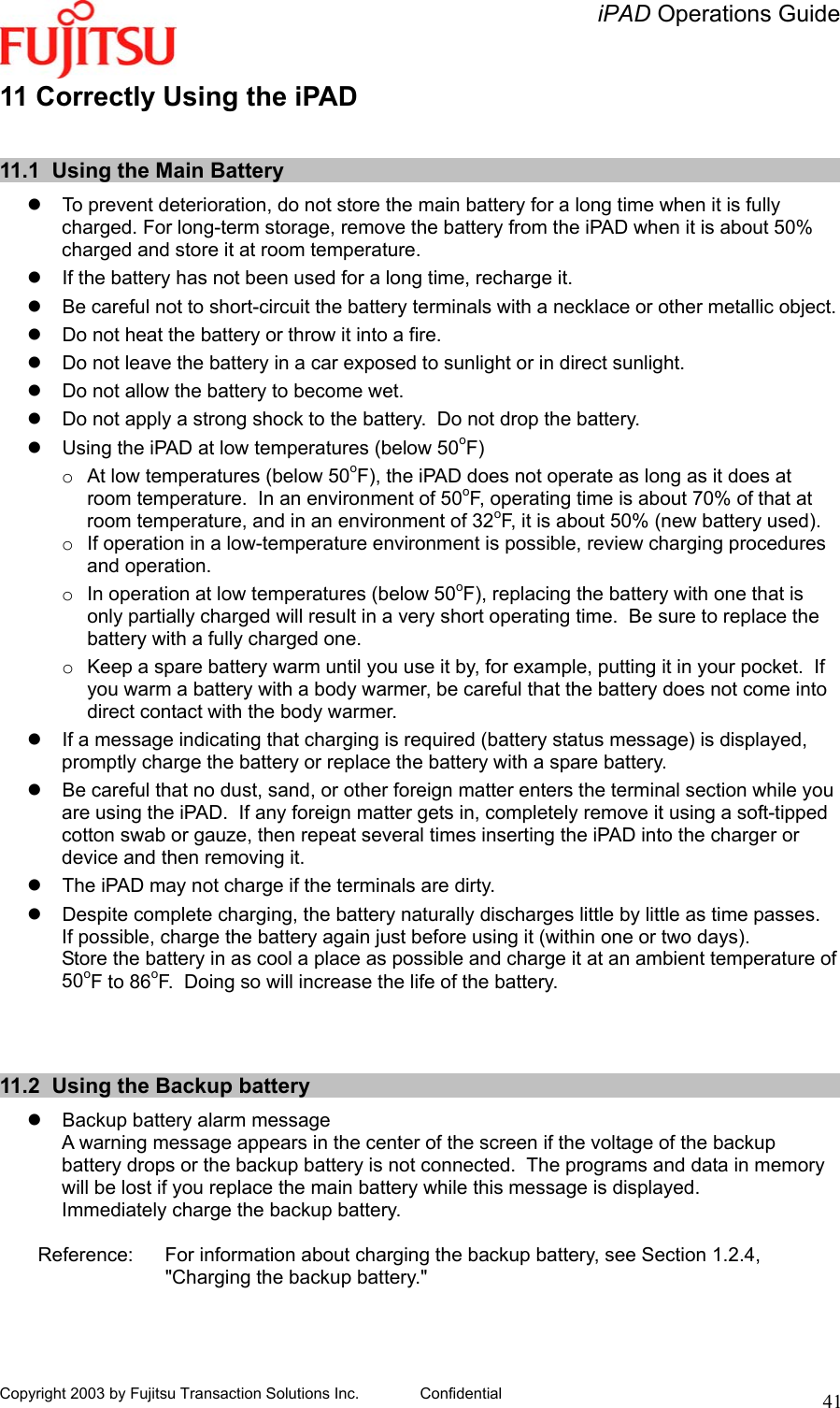   iPAD Operations Guide   Copyright 2003 by Fujitsu Transaction Solutions Inc. Confidential  4111 Correctly Using the iPAD  11.1  Using the Main Battery   To prevent deterioration, do not store the main battery for a long time when it is fully charged. For long-term storage, remove the battery from the iPAD when it is about 50% charged and store it at room temperature.   If the battery has not been used for a long time, recharge it.   Be careful not to short-circuit the battery terminals with a necklace or other metallic object.   Do not heat the battery or throw it into a fire.   Do not leave the battery in a car exposed to sunlight or in direct sunlight.   Do not allow the battery to become wet.   Do not apply a strong shock to the battery.  Do not drop the battery.   Using the iPAD at low temperatures (below 50oF) o  At low temperatures (below 50oF), the iPAD does not operate as long as it does at room temperature.  In an environment of 50oF, operating time is about 70% of that at room temperature, and in an environment of 32oF, it is about 50% (new battery used). o  If operation in a low-temperature environment is possible, review charging procedures and operation. o  In operation at low temperatures (below 50oF), replacing the battery with one that is only partially charged will result in a very short operating time.  Be sure to replace the battery with a fully charged one. o  Keep a spare battery warm until you use it by, for example, putting it in your pocket.  If you warm a battery with a body warmer, be careful that the battery does not come into direct contact with the body warmer.    If a message indicating that charging is required (battery status message) is displayed, promptly charge the battery or replace the battery with a spare battery.   Be careful that no dust, sand, or other foreign matter enters the terminal section while you are using the iPAD.  If any foreign matter gets in, completely remove it using a soft-tipped cotton swab or gauze, then repeat several times inserting the iPAD into the charger or device and then removing it.   The iPAD may not charge if the terminals are dirty.   Despite complete charging, the battery naturally discharges little by little as time passes.  If possible, charge the battery again just before using it (within one or two days). Store the battery in as cool a place as possible and charge it at an ambient temperature of 50oF to 86oF.  Doing so will increase the life of the battery.    11.2  Using the Backup battery   Backup battery alarm message  A warning message appears in the center of the screen if the voltage of the backup battery drops or the backup battery is not connected.  The programs and data in memory will be lost if you replace the main battery while this message is displayed. Immediately charge the backup battery.    Reference:  For information about charging the backup battery, see Section 1.2.4, &quot;Charging the backup battery.&quot;  