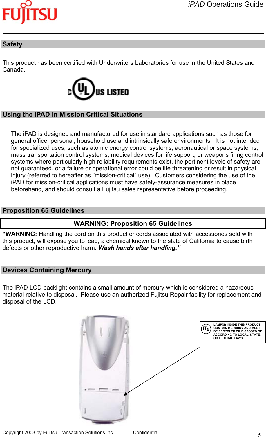   iPAD Operations Guide   Copyright 2003 by Fujitsu Transaction Solutions Inc. Confidential  5  Safety  This product has been certified with Underwriters Laboratories for use in the United States and Canada.      Using the iPAD in Mission Critical Situations  The iPAD is designed and manufactured for use in standard applications such as those for general office, personal, household use and intrinsically safe environments.  It is not intended for specialized uses, such as atomic energy control systems, aeronautical or space systems, mass transportation control systems, medical devices for life support, or weapons firing control systems where particularly high reliability requirements exist, the pertinent levels of safety are not guaranteed, or a failure or operational error could be life threatening or result in physical injury (referred to hereafter as &quot;mission-critical&quot; use).  Customers considering the use of the iPAD for mission-critical applications must have safety-assurance measures in place beforehand, and should consult a Fujitsu sales representative before proceeding.     Proposition 65 Guidelines WARNING: Proposition 65 Guidelines “WARNING: Handling the cord on this product or cords associated with accessories sold with this product, will expose you to lead, a chemical known to the state of California to cause birth defects or other reproductive harm. Wash hands after handling.”   Devices Containing Mercury   The iPAD LCD backlight contains a small amount of mercury which is considered a hazardous material relative to disposal.  Please use an authorized Fujitsu Repair facility for replacement and disposal of the LCD.            Hg LAMP(S) INSIDE THIS PRODUCT CONTAIN MERCURY AND MUST BE RECYCLED OR DISPOSED OF ACCORDING TO LOCAL, STATE, OR FEDERAL LAWS. 