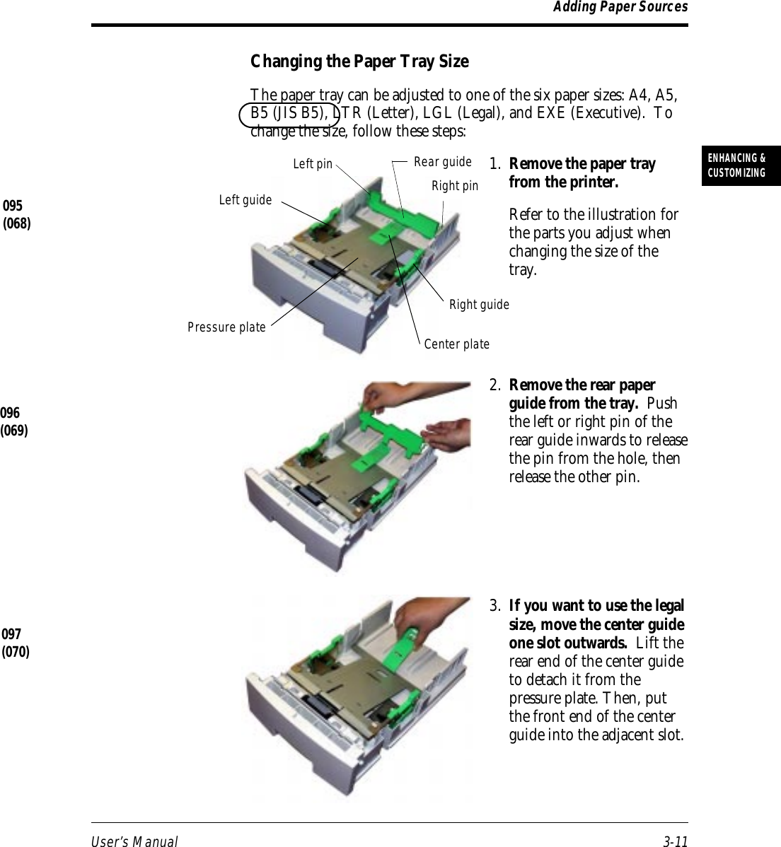 User’s Manual 3-11ENHANCING &amp;CUSTOMIZINGAdding Paper SourcesChanging the Paper Tray SizeThe paper tray can be adjusted to one of the six paper sizes: A4, A5,B5 (JIS B5), LTR (Letter), LGL (Legal), and EXE (Executive).  Tochange the size, follow these steps:1. Remove the paper trayfrom the printer.Refer to the illustration forthe parts you adjust whenchanging the size of thetray.2. Remove the rear paperguide from the tray.  Pushthe left or right pin of therear guide inwards to releasethe pin from the hole, thenrelease the other pin.3. If you want to use the legalsize, move the center guideone slot outwards.  Lift therear end of the center guideto detach it from thepressure plate. Then, putthe front end of the centerguide into the adjacent slot.095(068)Left pin Rear guideRight pinRight guideLeft guideCenter platePressure plate096(069)097(070)
