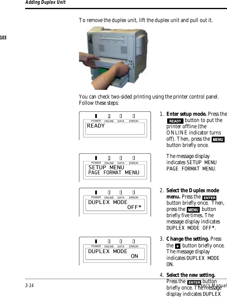 3-14 User’s ManualPOWER ONLINE DATA ERRORAdding Duplex UnitTo remove the duplex unit, lift the duplex unit and pull out it.You can check two-sided printing using the printer control panel.Follow these steps:1. Enter setup mode. Press theREADY button to put theprinter offline (theONLINE indicator turnsoff). Then, press the MENUbutton briefly once.The message displayindicates SETUP MENUPAGE FORMAT MENU.2. Select the Duplex modemenu. Press the ENTERbutton briefly once.  Then,press the MENU buttonbriefly five times. Themessage display indicatesDUPLEX MODE OFF*.3. Change the setting. Pressthe + button briefly once.The message displayindicates DUPLEX MODEON.4. Select the new setting.Press the ENTER buttonbriefly once. The messagedisplay indicates DUPLEXPOWER ONLINE DATA ERRORREADYPOWER ONLINE DATA ERRORSETUP MENUPAGE FORMAT MENUDUPLEX MODE             OFF*POWER ONLINE DATA ERRORDUPLEX MODE              ON103