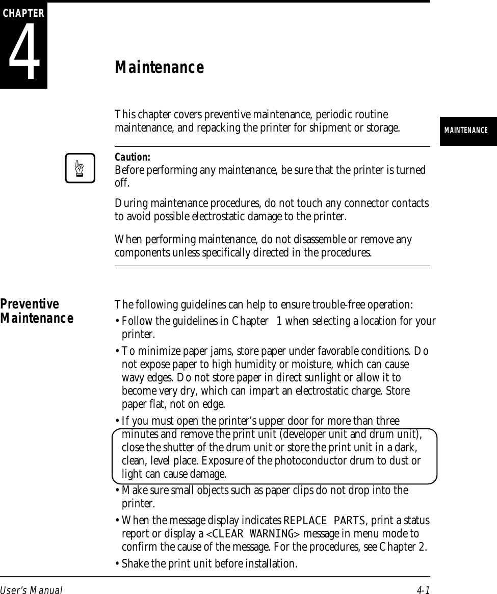 User’s Manual 4-1MAINTENANCE4CHAPTERMaintenanceThis chapter covers preventive maintenance, periodic routinemaintenance, and repacking the printer for shipment or storage.Caution:Before performing any maintenance, be sure that the printer is turnedoff.During maintenance procedures, do not touch any connector contactsto avoid possible electrostatic damage to the printer.When performing maintenance, do not disassemble or remove anycomponents unless specifically directed in the procedures.The following guidelines can help to ensure trouble-free operation:• Follow the guidelines in Chapter 1 when selecting a location for yourprinter.• To minimize paper jams, store paper under favorable conditions. Donot expose paper to high humidity or moisture, which can causewavy edges. Do not store paper in direct sunlight or allow it tobecome very dry, which can impart an electrostatic charge. Storepaper flat, not on edge.• If you must open the printer’s upper door for more than threeminutes and remove the print unit (developer unit and drum unit),close the shutter of the drum unit or store the print unit in a dark,clean, level place. Exposure of the photoconductor drum to dust orlight can cause damage. • Make sure small objects such as paper clips do not drop into theprinter.• When the message display indicates REPLACE PARTS, print a statusreport or display a &lt;CLEAR WARNING&gt; message in menu mode toconfirm the cause of the message. For the procedures, see Chapter 2.• Shake the print unit before installation.PreventiveMaintenance☞
