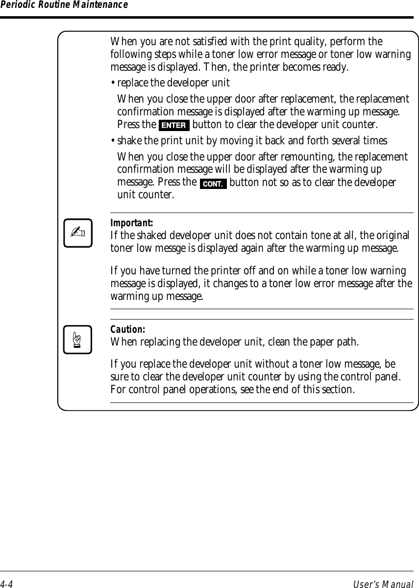 4-4 User’s ManualPeriodic Routine MaintenanceWhen you are not satisfied with the print quality, perform thefollowing steps while a toner low error message or toner low warningmessage is displayed. Then, the printer becomes ready.• replace the developer unitWhen you close the upper door after replacement, the replacementconfirmation message is displayed after the warming up message.Press the ENTER button to clear the developer unit counter.• shake the print unit by moving it back and forth several timesWhen you close the upper door after remounting, the replacementconfirmation message will be displayed after the warming upmessage. Press the CONT. button not so as to clear the developerunit counter.Important:If the shaked developer unit does not contain tone at all, the originaltoner low messge is displayed again after the warming up message.If you have turned the printer off and on while a toner low warningmessage is displayed, it changes to a toner low error message after thewarming up message.Caution:When replacing the developer unit, clean the paper path.If you replace the developer unit without a toner low message, besure to clear the developer unit counter by using the control panel.For control panel operations, see the end of this section.✍☞