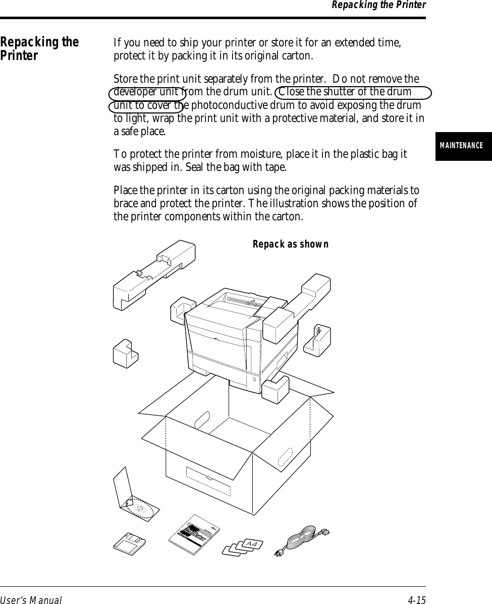 User’s Manual 4-15MAINTENANCERepacking the PrinterRepack as shownRepacking thePrinter If you need to ship your printer or store it for an extended time,protect it by packing it in its original carton.Store the print unit separately from the printer.  Do not remove thedeveloper unit from the drum unit.  Close the shutter of the drumunit to cover the photoconductive drum to avoid exposing the drumto light, wrap the print unit with a protective material, and store it ina safe place.To protect the printer from moisture, place it in the plastic bag itwas shipped in. Seal the bag with tape.Place the printer in its carton using the original packing materials tobrace and protect the printer. The illustration shows the position ofthe printer components within the carton.
