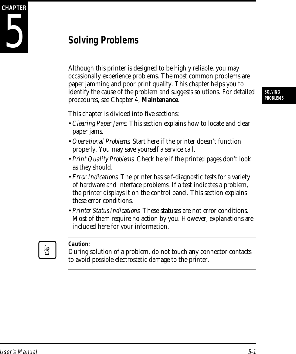 User’s Manual 5-1SOLVINGPROBLEMS5CHAPTERSolving ProblemsAlthough this printer is designed to be highly reliable, you mayoccasionally experience problems. The most common problems arepaper jamming and poor print quality. This chapter helps you toidentify the cause of the problem and suggests solutions. For detailedprocedures, see Chapter 4, Maintenance.This chapter is divided into five sections:•Clearing Paper Jams. This section explains how to locate and clearpaper jams.•Operational Problems. Start here if the printer doesn’t functionproperly. You may save yourself a service call.•Print Quality Problems. Check here if the printed pages don’t lookas they should.•Error Indications. The printer has self-diagnostic tests for a varietyof hardware and interface problems. If a test indicates a problem,the printer displays it on the control panel. This section explainsthese error conditions.•Printer Status Indications. These statuses are not error conditions.Most of them require no action by you. However, explanations areincluded here for your information.Caution:During solution of a problem, do not touch any connector contactsto avoid possible electrostatic damage to the printer.☞