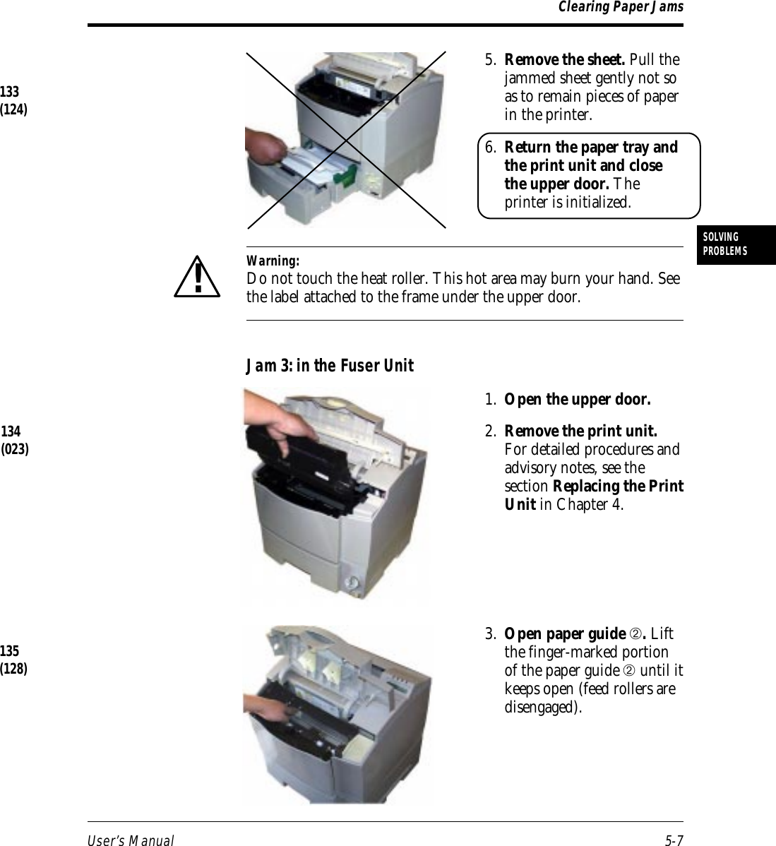 User’s Manual 5-7SOLVINGPROBLEMSClearing Paper Jams5. Remove the sheet. Pull thejammed sheet gently not soas to remain pieces of paperin the printer.6. Return the paper tray andthe print unit and closethe upper door. Theprinter is initialized.Warning:Do not touch the heat roller. This hot area may burn your hand. Seethe label attached to the frame under the upper door.Jam 3: in the Fuser Unit1. Open the upper door.2. Remove the print unit.For detailed procedures andadvisory notes, see thesection Replacing the PrintUnit in Chapter 4.3. Open paper guide ➁. Liftthe finger-marked portionof the paper guide ➁ until itkeeps open (feed rollers aredisengaged).134(023)133(124)!135(128)