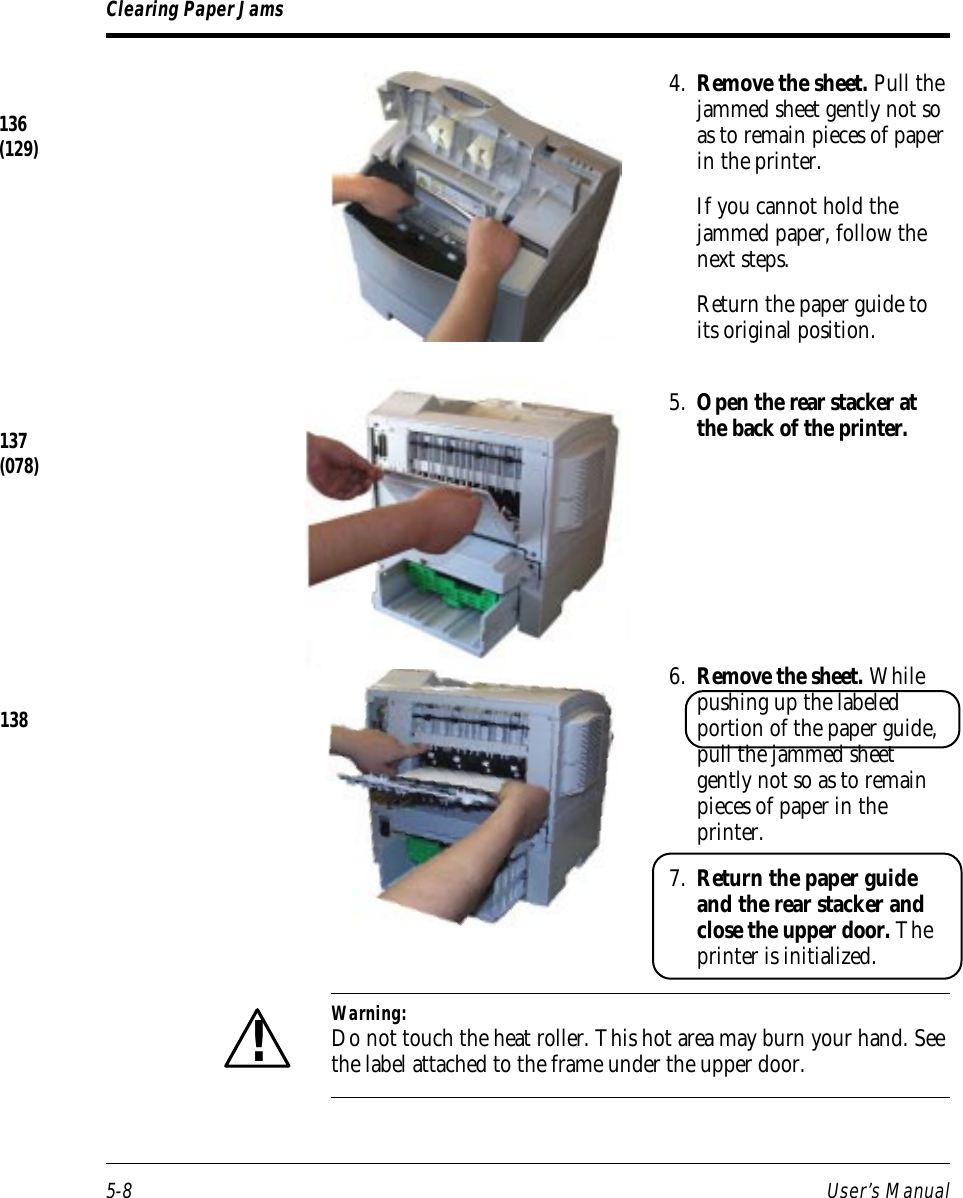 5-8 User’s ManualClearing Paper Jams4. Remove the sheet. Pull thejammed sheet gently not soas to remain pieces of paperin the printer.If you cannot hold thejammed paper, follow thenext steps.Return the paper guide toits original position.5. Open the rear stacker atthe back of the printer.6. Remove the sheet. Whilepushing up the labeledportion of the paper guide,pull the jammed sheetgently not so as to remainpieces of paper in theprinter.7. Return the paper guideand the rear stacker andclose the upper door. Theprinter is initialized.Warning:Do not touch the heat roller. This hot area may burn your hand. Seethe label attached to the frame under the upper door.!137(078)138136(129)