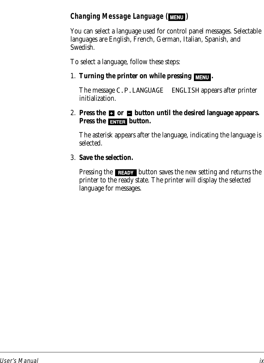 User’s Manual ixChanging Message Language (MENU)You can select a language used for control panel messages. Selectablelanguages are English, French, German, Italian, Spanish, andSwedish.To select a language, follow these steps:1. Turning the printer on while pressing MENU.The message C.P.LANGUAGE  ENGLISH appears after printerinitialization.2. Press the + or – button until the desired language appears.Press the  ENTER  button.The asterisk appears after the language, indicating the language isselected.3. Save the selection.Pressing the READY button saves the new setting and returns theprinter to the ready state. The printer will display the selectedlanguage for messages.