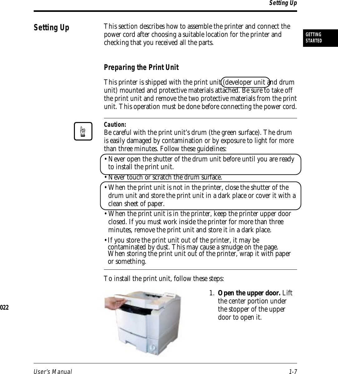 User’s Manual 1-7GETTINGSTARTEDThis section describes how to assemble the printer and connect thepower cord after choosing a suitable location for the printer andchecking that you received all the parts.Preparing the Print UnitThis printer is shipped with the print unit (developer unit and drumunit) mounted and protective materials attached. Be sure to take offthe print unit and remove the two protective materials from the printunit. This operation must be done before connecting the power cord.Caution:Be careful with the print unit’s drum (the green surface). The drumis easily damaged by contamination or by exposure to light for morethan three minutes. Follow these guidelines:• Never open the shutter of the drum unit before until you are readyto install the print unit.• Never touch or scratch the drum surface.• When the print unit is not in the printer, close the shutter of thedrum unit and store the print unit in a dark place or cover it with aclean sheet of paper.• When the print unit is in the printer, keep the printer upper doorclosed. If you must work inside the printer for more than threeminutes, remove the print unit and store it in a dark place.•If you store the print unit out of the printer, it may becontaminated by dust. This may cause a smudge on the page.When storing the print unit out of the printer, wrap it with paperor something.To install the print unit, follow these steps:1. Open the upper door. Liftthe center portion underthe stopper of the upperdoor to open it.Setting UpSetting Up☞022