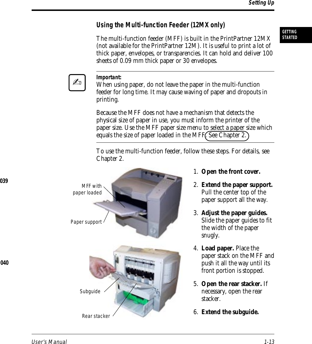 User’s Manual 1-13GETTINGSTARTEDUsing the Multi-function Feeder (12MX only)The multi-function feeder (MFF) is built in the PrintPartner 12MX(not available for the PrintPartner 12M). It is useful to print a lot ofthick paper, envelopes, or transparencies. It can hold and deliver 100sheets of 0.09 mm thick paper or 30 envelopes.Important:When using paper, do not leave the paper in the multi-functionfeeder for long time. It may cause waving of paper and dropouts inprinting.Because the MFF does not have a mechanism that detects thephysical size of paper in use, you must inform the printer of thepaper size. Use the MFF paper size menu to select a paper size whichequals the size of paper loaded in the MFF. See Chapter 2.To use the multi-function feeder, follow these steps. For details, seeChapter 2.1. Open the front cover.2. Extend the paper support.Pull the center top of thepaper support all the way.3. Adjust the paper guides.Slide the paper guides to fitthe width of the papersnugly.4. Load paper. Place thepaper stack on the MFF andpush it all the way until itsfront portion is stopped.5. Open the rear stacker. Ifnecessary, open the rearstacker.6. Extend the subguide.Setting Up✍040Rear stackerPaper supportSubguideMFF withpaper loaded039