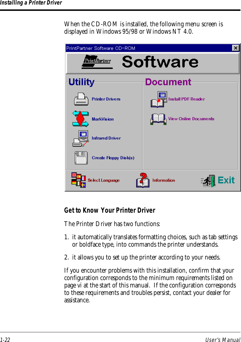 1-22 User’s ManualWhen the CD-ROM is installed, the following menu screen isdisplayed in Windows 95/98 or Windows NT 4.0.Installing a Printer DriverGet to Know Your Printer DriverThe Printer Driver has two functions:1. it automatically translates formatting choices, such as tab settingsor boldface type, into commands the printer understands.2. it allows you to set up the printer according to your needs.If you encounter problems with this installation, confirm that yourconfiguration corresponds to the minimum requirements listed onpage vi at the start of this manual.  If the configuration correspondsto these requirements and troubles persist, contact your dealer forassistance.