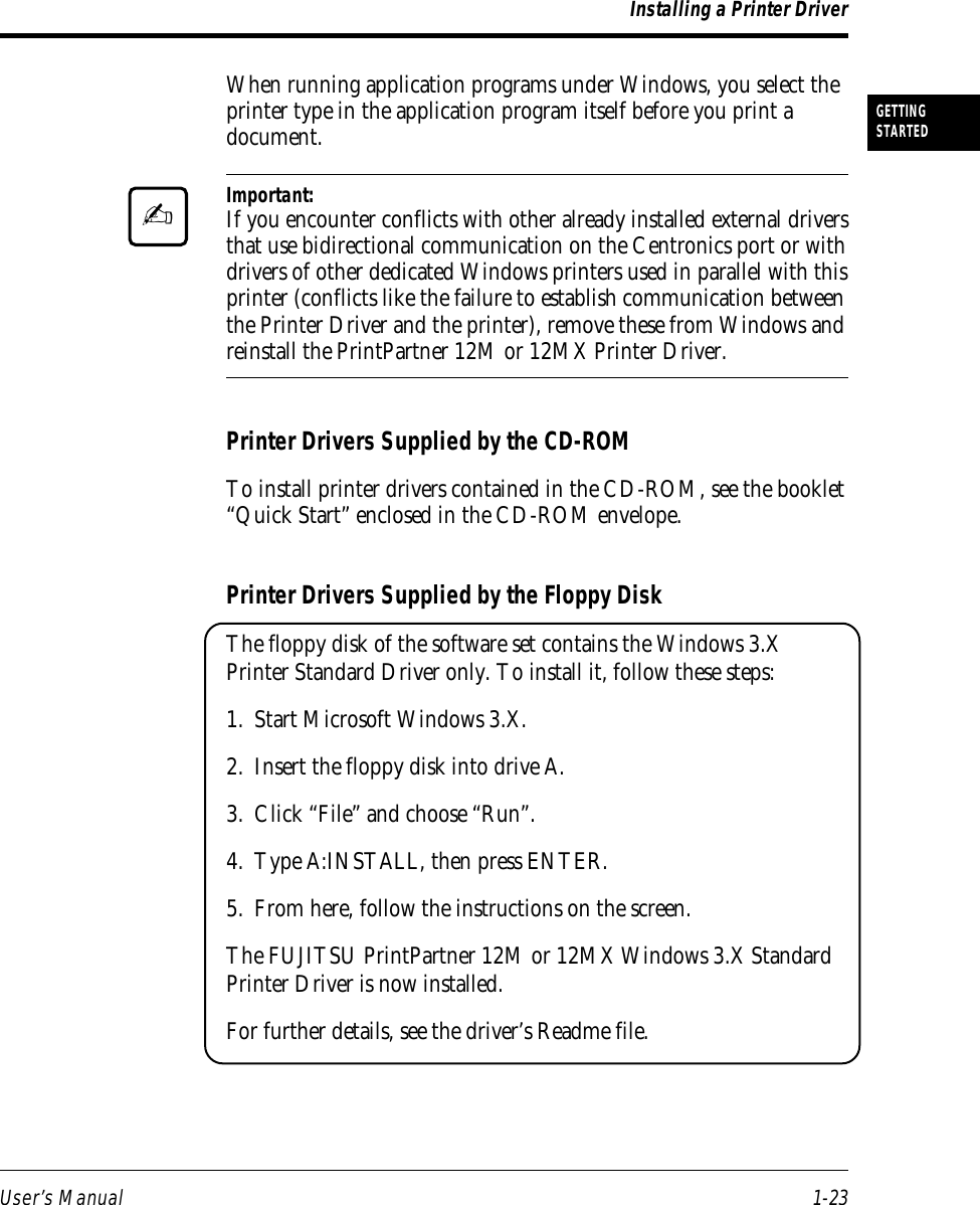 User’s Manual 1-23GETTINGSTARTEDWhen running application programs under Windows, you select theprinter type in the application program itself before you print adocument.Important:If you encounter conflicts with other already installed external driversthat use bidirectional communication on the Centronics port or withdrivers of other dedicated Windows printers used in parallel with thisprinter (conflicts like the failure to establish communication betweenthe Printer Driver and the printer), remove these from Windows andreinstall the PrintPartner 12M or 12MX Printer Driver.Printer Drivers Supplied by the CD-ROMTo install printer drivers contained in the CD-ROM, see the booklet“Quick Start” enclosed in the CD-ROM envelope.Printer Drivers Supplied by the Floppy DiskThe floppy disk of the software set contains the Windows 3.XPrinter Standard Driver only. To install it, follow these steps:1. Start Microsoft Windows 3.X.2. Insert the floppy disk into drive A.3. Click “File” and choose “Run”.4. Type A:INSTALL, then press ENTER.5. From here, follow the instructions on the screen.The FUJITSU PrintPartner 12M or 12MX Windows 3.X StandardPrinter Driver is now installed.For further details, see the driver’s Readme file.Installing a Printer Driver✍