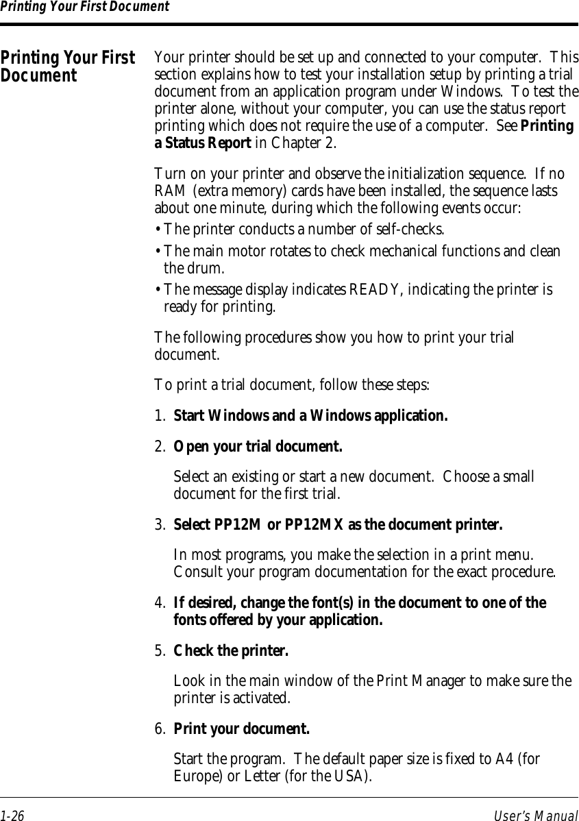1-26 User’s ManualPrinting Your First DocumentYour printer should be set up and connected to your computer.  Thissection explains how to test your installation setup by printing a trialdocument from an application program under Windows.  To test theprinter alone, without your computer, you can use the status reportprinting which does not require the use of a computer.  See Printinga Status Report in Chapter 2.Turn on your printer and observe the initialization sequence.  If noRAM (extra memory) cards have been installed, the sequence lastsabout one minute, during which the following events occur:• The printer conducts a number of self-checks.• The main motor rotates to check mechanical functions and cleanthe drum.• The message display indicates READY, indicating the printer isready for printing.The following procedures show you how to print your trialdocument.To print a trial document, follow these steps:1. Start Windows and a Windows application.2. Open your trial document.Select an existing or start a new document.  Choose a smalldocument for the first trial.3. Select PP12M or PP12MX as the document printer.In most programs, you make the selection in a print menu.Consult your program documentation for the exact procedure.4. If desired, change the font(s) in the document to one of thefonts offered by your application.5. Check the printer.Look in the main window of the Print Manager to make sure theprinter is activated.6. Print your document.Start the program.  The default paper size is fixed to A4 (forEurope) or Letter (for the USA).Printing Your FirstDocument