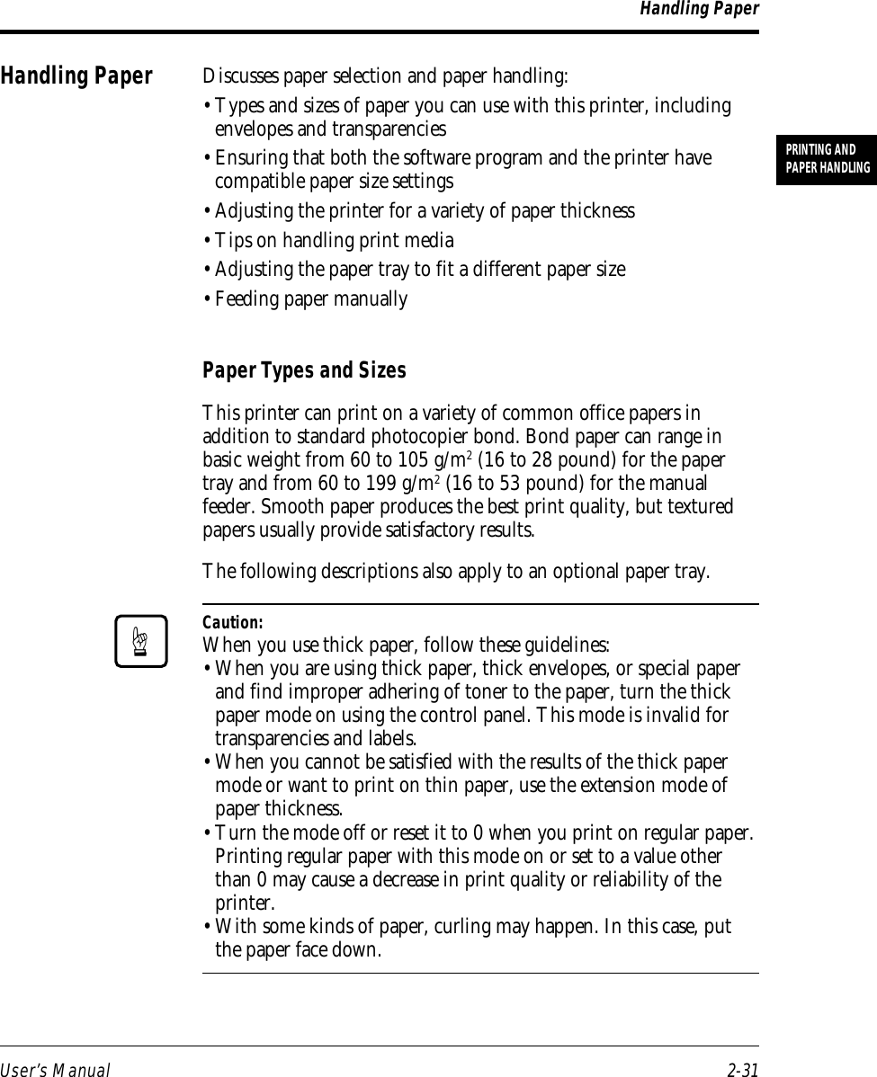 User’s Manual 2-31PRINTING ANDPAPER HANDLINGHandling PaperDiscusses paper selection and paper handling:• Types and sizes of paper you can use with this printer, includingenvelopes and transparencies• Ensuring that both the software program and the printer havecompatible paper size settings• Adjusting the printer for a variety of paper thickness• Tips on handling print media• Adjusting the paper tray to fit a different paper size• Feeding paper manuallyPaper Types and SizesThis printer can print on a variety of common office papers inaddition to standard photocopier bond. Bond paper can range inbasic weight from 60 to 105 g/m2 (16 to 28 pound) for the papertray and from 60 to 199 g/m2 (16 to 53 pound) for the manualfeeder. Smooth paper produces the best print quality, but texturedpapers usually provide satisfactory results.The following descriptions also apply to an optional paper tray.Caution:When you use thick paper, follow these guidelines:• When you are using thick paper, thick envelopes, or special paperand find improper adhering of toner to the paper, turn the thickpaper mode on using the control panel. This mode is invalid fortransparencies and labels.• When you cannot be satisfied with the results of the thick papermode or want to print on thin paper, use the extension mode ofpaper thickness.• Turn the mode off or reset it to 0 when you print on regular paper.Printing regular paper with this mode on or set to a value otherthan 0 may cause a decrease in print quality or reliability of theprinter.• With some kinds of paper, curling may happen. In this case, putthe paper face down.Handling Paper☞
