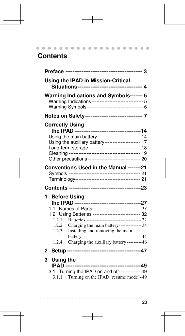   23   Contents Preface ------------------------------------------- 3 Using the IPAD in Mission-Critical Situations------------------------------------ 4 Warning Indications and Symbols------- 5 Warning Indications-------------------------------- 5 Warning Symbols----------------------------------- 6 Notes on Safety-------------------------------- 7 Correctly Using  the IPAD-------------------------------------14 Using the main battery -------------------------- 14 Using the auxiliary battery---------------------- 17 Long-term storage-------------------------------- 18 Cleaning -------------------------------------------- 19 Other precautions -------------------------------- 20 Conventions Used in the Manual -------21 Symbols -------------------------------------------- 21 Terminology---------------------------------------- 21 Contents ----------------------------------------23 1   Before Using  the IPAD-------------------------------------27 1.1 Names of Parts ----------------------------- 27 1.2 Using Batteries ----------------------------- 32 1.2.1 Batteries ----------------------------------32 1.2.2 Charging the main battery--------------34 1.2.3 Installing and removing the main battery-------------------------------------44 1.2.4 Charging the auxiliary battery ---------46 2   Setup -----------------------------------------47 3  Using the  IPAD ------------------------------------------49 3.1 Turning the IPAD on and off------------- 49 3.1.1 Turning on the IPAD (resume mode)-49 
