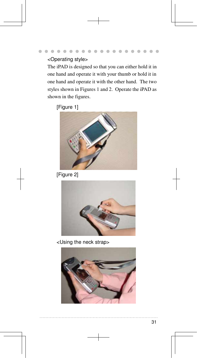   31   &lt;Operating style&gt; The iPAD is designed so that you can either hold it in one hand and operate it with your thumb or hold it in one hand and operate it with the other hand.  The two styles shown in Figures 1 and 2.  Operate the iPAD as shown in the figures. [Figure 1]  [Figure 2]  &lt;Using the neck strap&gt; 