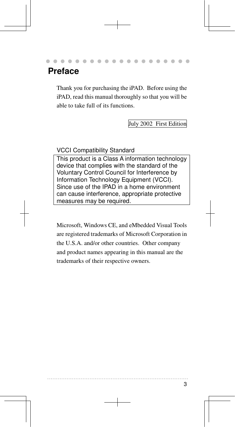   3   Preface Thank you for purchasing the iPAD.  Before using the iPAD, read this manual thoroughly so that you will be able to take full of its functions.    July 2002  First Edition   VCCI Compatibility Standard This product is a Class A information technology device that complies with the standard of the Voluntary Control Council for Interference by Information Technology Equipment (VCCI).  Since use of the IPAD in a home environment can cause interference, appropriate protective measures may be required.   Microsoft, Windows CE, and eMbedded Visual Tools are registered trademarks of Microsoft Corporation in the U.S.A. and/or other countries.  Other company and product names appearing in this manual are the trademarks of their respective owners.   