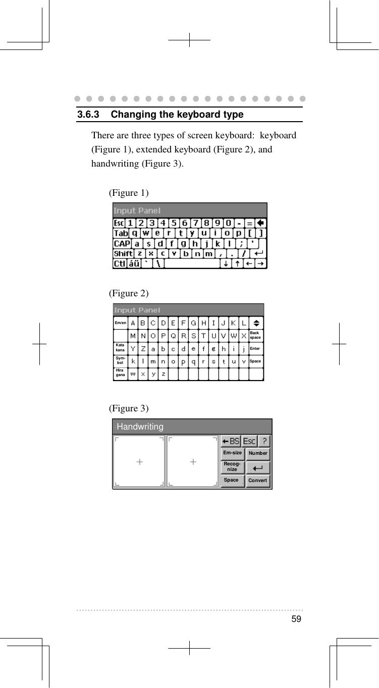   59   3.6.3  Changing the keyboard type There are three types of screen keyboard:  keyboard (Figure 1), extended keyboard (Figure 2), and handwriting (Figure 3).  (Figure 1)       (Figure 2)        (Figure 3)        HandwritingEm-sizeRecog-nizeSpaceNumberConvert Em/en Kata kana Sym-bol Hira gana Back space Enter Space 