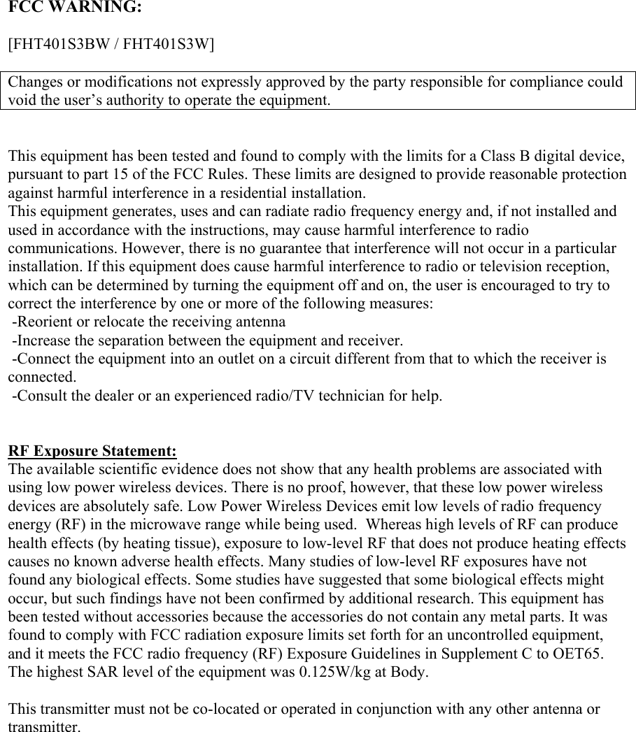   FCC WARNING:  [FHT401S3BW / FHT401S3W]  Changes or modifications not expressly approved by the party responsible for compliance could void the user’s authority to operate the equipment.   This equipment has been tested and found to comply with the limits for a Class B digital device, pursuant to part 15 of the FCC Rules. These limits are designed to provide reasonable protection against harmful interference in a residential installation. This equipment generates, uses and can radiate radio frequency energy and, if not installed and used in accordance with the instructions, may cause harmful interference to radio communications. However, there is no guarantee that interference will not occur in a particular installation. If this equipment does cause harmful interference to radio or television reception, which can be determined by turning the equipment off and on, the user is encouraged to try to correct the interference by one or more of the following measures:   -Reorient or relocate the receiving antenna  -Increase the separation between the equipment and receiver.  -Connect the equipment into an outlet on a circuit different from that to which the receiver is connected.  -Consult the dealer or an experienced radio/TV technician for help.    RF Exposure Statement: The available scientific evidence does not show that any health problems are associated with using low power wireless devices. There is no proof, however, that these low power wireless devices are absolutely safe. Low Power Wireless Devices emit low levels of radio frequency energy (RF) in the microwave range while being used.  Whereas high levels of RF can produce health effects (by heating tissue), exposure to low-level RF that does not produce heating effects causes no known adverse health effects. Many studies of low-level RF exposures have not found any biological effects. Some studies have suggested that some biological effects might occur, but such findings have not been confirmed by additional research. This equipment has been tested without accessories because the accessories do not contain any metal parts. It was found to comply with FCC radiation exposure limits set forth for an uncontrolled equipment, and it meets the FCC radio frequency (RF) Exposure Guidelines in Supplement C to OET65. The highest SAR level of the equipment was 0.125W/kg at Body.  This transmitter must not be co-located or operated in conjunction with any other antenna or transmitter. 