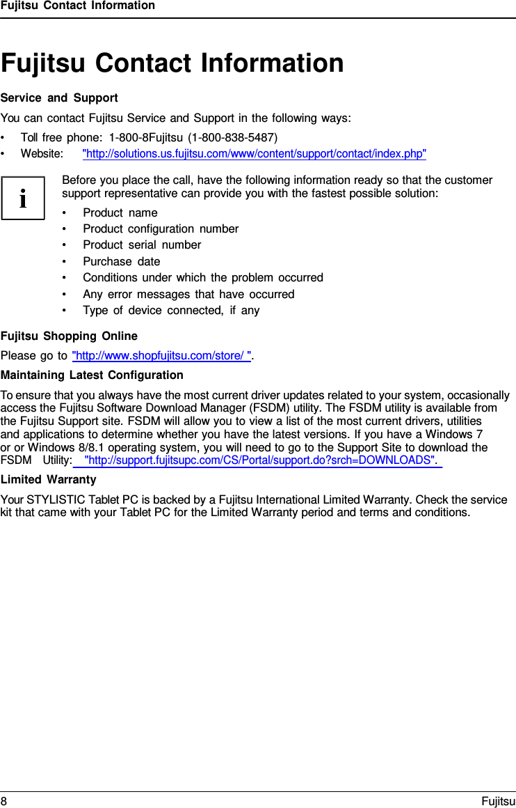 Fujitsu Contact Information Fujitsu Contact Information Service and Support You can contact Fujitsu Service and Support in the following ways: •Toll free phone:  1-800-8Fujitsu (1-800-838-5487)•Website:      &quot;http://solutions.us.fujitsu.com/www/content/support/contact/index.php&quot;Before you place the call, have the following information ready so that the customer support representative can provide you with the fastest possible solution: •Product name•Product configuration number•Product serial number•Purchase date•Conditions under which the problem occurred•Any error messages that have occurred•Type of device connected, if anyFujitsu Shopping Online Please go to &quot;http://www.shopfujitsu.com/store/ &quot;. Maintaining Latest Configuration To ensure that you always have the most current driver updates related to your system, occasionally access the Fujitsu Software Download Manager (FSDM) utility. The FSDM utility is available from the Fujitsu Support site. FSDM will allow you to view a list of the most current drivers, utilities     and applications to determine whether you have the latest versions. If you have a Windows 7 or or Windows 8/8.1 operating system, you will need to go to the Support Site to download the FSDM   Utility:    &quot;http://support.fujitsupc.com/CS/Portal/support.do?srch=DOWNLOADS&quot;. Limited Warranty Your STYLISTIC Tablet PC is backed by a Fujitsu International Limited Warranty. Check the service kit that came with your Tablet PC for the Limited Warranty period and terms and conditions. 8  Fujitsu 