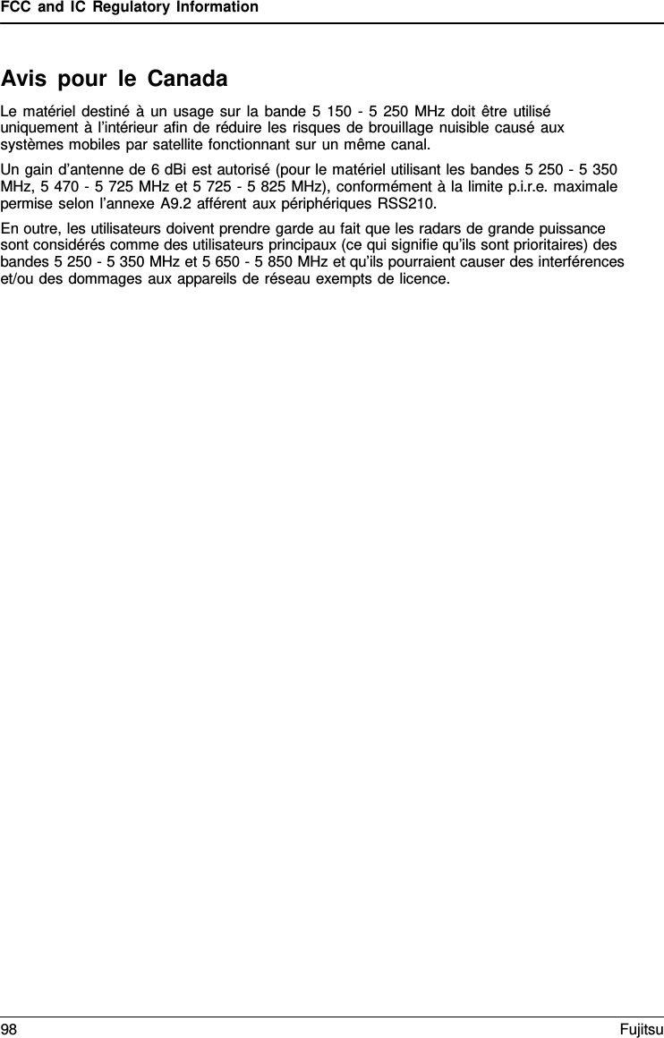 FCC and IC Regulatory Information Avis pour le Canada Le matériel destiné à  un usage sur la bande 5 150  - 5 250 MHz doit être utilisé uniquement à l’intérieur afin de réduire les risques de brouillage nuisible causé aux systèmes mobiles par satellite fonctionnant sur un même canal. Un gain d’antenne de 6 dBi est autorisé (pour le matériel utilisant les bandes 5 250 - 5 350 MHz, 5 470 - 5 725 MHz et 5 725 - 5 825 MHz), conformément à la limite p.i.r.e. maximale permise selon l’annexe A9.2 afférent aux périphériques RSS210. En outre, les utilisateurs doivent prendre garde au fait que les radars de grande puissance sont considérés comme des utilisateurs principaux (ce qui signifie qu’ils sont prioritaires) des bandes 5 250 - 5 350 MHz et 5 650 - 5 850 MHz et qu’ils pourraient causer des interférences et/ou des dommages aux appareils de réseau exempts de licence. 98 Fujitsu 