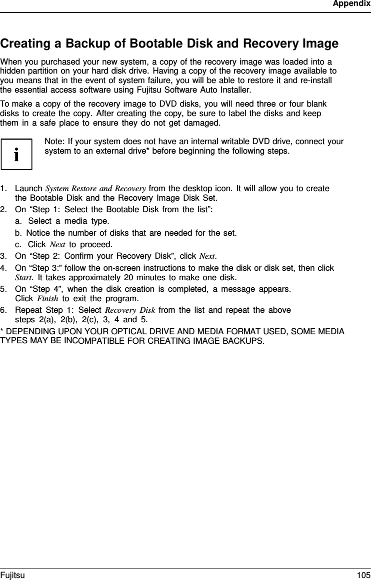 Appendix Creating a Backup of Bootable Disk and Recovery Image When you purchased your new system, a copy of the recovery image was loaded into a hidden partition on your hard disk drive. Having a copy of the recovery image available to you means that in the event of system failure, you will be able to restore it and re-install the essential access software using Fujitsu Software Auto Installer. To make a copy of the recovery image to DVD disks, you will need three or four blank disks to create the copy.  After creating the copy, be sure to label the disks and keep them in  a safe place to ensure they do not get damaged. Note: If your system does not have an internal writable DVD drive, connect your system to an external drive* before beginning the following steps. 1.Launch System Restore and Recovery from the desktop icon. It will allow you to createthe Bootable Disk and the Recovery Image Disk Set.2.On “Step 1: Select the Bootable Disk from the list”:a.Select  a  media type.b.Notice the number of disks that are needed for the set.c.Click Next to proceed.3.On “Step 2: Confirm your Recovery Disk”, click Next.4.On “Step 3:” follow the on-screen instructions to make the disk or disk set, then clickStart.  It takes approximately 20 minutes to make one disk.5.On “Step 4”, when the disk creation is completed,  a message appears.Click Finish to exit the program.6.Repeat Step 1:  Select Recovery Disk from the list and repeat the abovesteps 2(a), 2(b), 2(c), 3,  4  and 5.*DEPENDING UPON YOUR OPTICAL DRIVE AND MEDIA FORMAT USED, SOME MEDIATYPES MAY BE INCOMPATIBLE FOR CREATING IMAGE BACKUPS. Fujitsu 105 